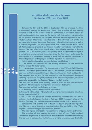 Activities which took place between
                       September 2011 and June 2012



          Between the 21st and the 28th of September 2011 we attended the third
      transnational meeting in Monterosso, Spain. The schedule of the meeting
      included a visit to the Adult Centre of Monterroso, a discussion about the
      multimedia presentations made by the learners of this project, a presentation
      of the project newsletters, of the peer mediation system implemented at the
      “Tudor Arghezi” Theoretical Highschool and of the activities each of the four
      partners held between March and September, talks with the inmates, as well as
      a cultural programme. The participants were able to see how the Adult Centre
      of Monterroso was organized, and the way the staff worked and related to the
      inmates. We also talked about the details of the following meetings in Romania
      (March - 2012) and Turkey (June - 2012) during which the partners will organize
      a contest and an international symposium, draw the final report and analyse the
      finite products of the project, the way in which each partner has contributed to
      the finite products of the project and their impact on the beneficiaries.
          Activities which took place between October aand February:
            we wrote the curricula and the training materials for the mediators’
      training course “No more tears”;
             we designed the project for the approval of the ITC and Civil Education
MO



 AR
MO


 TE
RE
RE




      contest “Multimedia presentations Say NO to violence” , which was eventually
 S”




      approved by the Romanian Ministry of Education, Research, Youth and Sports;
      we designed the project for the approval of the International Symposium
      ”Sharing experiences and good practices in the educational process”, which was
      eventually approved by the Teachers’ Body of the Dolj county;
      we held the “No more tears” training course in order to train peer mediators
      (October - November) and their parents (December - February);
      we organised and held the following activities:
      1.The workshop called - "Assertiveness. Social skills"
      2.The round table called - "Examples of good practices in reducing school and
      family violence in the EU"
      3.The ITC and Civil Education contest “Multimedia presentations Say NO to
      violence- the local stage on the 3rd of February 2012, the county stage on the
      28th of February 2012 and the cross-county stage on the 19th of March 2012.
          Between the 18th and the 21st of March the fourth project meeting within
      the “No more tears” Grundtvig Learning Partnership was held at the “Tudor
      Arghezi” Theoretical Highschool in Craiova, Romania.
          The meeting was attended by representatives of Spain, Austria and Turkey.
          The schedule of the meeting included: a visit of the “Tudor Arghezi”
      Theoretical Highschool, a discussion on the multimedia presentations made by
      the learners in each partner institution, an artistic programme coordinated by
                                      8
 