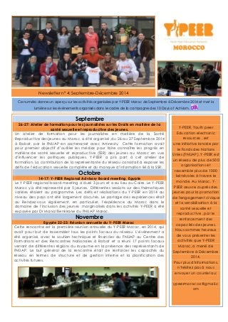 Newsletter n° 4: Septembre-Décembre 2014
Septembre
26-27: Atelier de formation pour les journalistes sur les Droits en matière de la
santé sexuelle et reproductive des jeunes.
Un atelier de formation pour les journalistes en matière de la Santé
Reproductive des jeunes au Maroc, a été organisé ,du 26 au 27 Septembre 2014
à Rabat, par le FNUAP en partenariat avec Amnesty. Cette formation avait
pour premier objectif d’outiller les médias pour faire connaître les progrès en
matière de santé sexuelle et reproductive (SSR) des jeunes au Maroc en vue
d’influencer les politiques publiques. Y-PEER a pris part à cet atelier de
formation. La contribution de la représentante du réseau consistait à exposer les
défis de l’éducation sexuelle complète et du manque d’information lié à la SSR.
Octobre
14-17: Y-PEER Regional Advisory Board meeting, Egypte
Le Y-PEER regional board meeting a duré 3 jours et a eu lieu au Caire. Le Y-PEER
Maroc y a été representé par 5 jeunes. Différentes sessions sur des thématiques
variées étaient au programme. Les défis et réalisations du Y-PEER en 2014 au
niveau des pays ont été largement discutés. Le partage des expériences était
au Rendez-vous également, en particulier, l’éxpérience du Maroc dans le
domaine de l’inclusion des jeunes marginalisés dans les activités Y-PEER a été
exposée par Dr Manal Benkirane du FNUAP Maroc.
Novembre
Egypte 22-23: Réunion annuelle du Y-PEER Maroc
Cette rencontre est la première reunion annuelle du Y-PEER Maroc, en 2014, qui
avait pour but de rassembler tous les points focaux du réseau. L’événement a
été organisé, avec le soutien technique et financier du FNUAP au Centre des
Formations et des Rencontres Nationales à Rabat et a réuni 17 points focaux
venant de différentes régions du royaume en la présence des représentants de
FNUAP. Le but général de la rencontre était de renforcer les capacités du
réseau en termes de structure et de gestion interne et la planification des
activités futures.
Y-PEER, Youth peer
Education electronic
resources , est
une initiative lancée par
le Fonds des Nations
Unies (FNUAP). Y-PEER est
un réseau de plus de 500
organisations et
rassemble plus de 1000
bénévoles à travers le
monde. Au Maroc, Y-
PEER œuvre auprès des
jeunes pour la promotion
de l'engagement civique
et la sensibilisation à la
santé sexuelle et
reproductive , par le
renforcement des
capacités des jeunes.
Nous sommes heureux
de vous présenter les
activités que Y-PEER
Maroc, a mené de
Septembre à Décembre
2014.
Pour plus d'informations,
n'hésitez pas à nous
envoyer un courriel au:
ypeermorocco@gmail.c
om
Ce numéro donne un aperçu sur les activités organisées par Y-PEER Maroc de Septembre à Décembre 2014 et met la
lumière sur les événements organisés dans le cadre de la campagne des 10 Days of Activism.
 