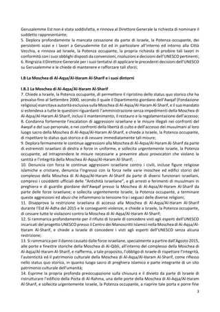 3
Gerusalemme Est non è stata soddisfatta, e rinnova al Direttore Generale la richiesta di nominare il
suddetto rappresentante;
5. Deplora profondamente la mancata cessazione da parte di Israele, la Potenza occupante, dei
persistenti scavi e i lavori a Gerusalemme Est ed in particolare all’interno ed intorno alla Città
Vecchia, e rinnova ad Israele, la Potenza occupante, la propria richiesta di proibire tali lavori in
conformità con i suoi obblighi disposti da convenzioni, risoluzioni e decisioni dell’UNESCO pertinenti;
6. Ringrazia il Direttore Generale per i suoi tentativi di applicare le precedenti decisioni dell’UNESCO
su Gerusalemme e le chiede di mantenere e rafforzare tali sforzi;
I.B La Moschea di Al-Aqṣa/Al-Ḥaram Al-Sharif e i suoi dintorni
I.B.1 La Moschea di Al-Aqṣa/Al-Ḥaram Al-Sharif
7. Chiede a Israele, la Potenza occupante, di permettere il ripristino dello status quo storico che ha
prevalso fino al Settembre 2000, secondo il quale il Dipartimento giordano dell’Awqaf (Fondazione
religiosa) esercitava autorità esclusiva sulla Moschea di Al-Aqsa/Al-Haram Al-Sharif, e il suo mandato
si estendeva a tutte le questioni riguardanti l’amministrazione senza impedimenti della Moschea di
Al-Aqsa/Al-Haram Al-Sharif, inclusi il mantenimento, il restauro e la regolamentazione dell’accesso;
8. Condanna fortemente l’escalation di aggressioni israeliane e le misure illegali nei confronti del
Awqaf e del suo personale, e nei confronti della libertà di culto e dell’accesso dei musulmani al loro
luogo sacro della Moschea di Al-Aqsa/Al-Haram Al-Sharif, e chiede a Israele, la Potenza occupante,
di rispettare lo status quo storico e di cessare immediatamente tali misure;
9. Deplora fermamente le continue aggressioni alla Moschea di Al-Aqsa/Al-Haram Al-Sharif da parte
di estremisti israeliani di destra e forze in uniforme, e sollecita urgentemente Israele, la Potenza
occupante, ad intraprendere le misure necessarie a prevenire abusi provocatori che violano la
santità e l’integrità della Moschea Al-Aqsa/Al-Haram Al-Sharif;
10. Denuncia con forza le continue aggressioni israeliane contro i civili, incluse figure religiose
islamiche e cristiane, denuncia l’ingresso con la forza nelle varie moschee ed edifici storici del
complesso della Moschea di Al-Aqsa/Al-Haram Al-Sharif da parte di diversi funzionari israeliani,
compresi i cosiddetti ufficiali delle “Antichità Israeliane”, e gli arresti e ferimenti di musulmani in
preghiera e di guardie giordane dell’Awqaf presso la Moschea di Al-Aqsa/Al-Haram Al-Sharif da
parte delle forze israeliane; e sollecita urgentemente Israele, la Potenza occupante, a terminare
queste aggressioni ed abusi che infiammano la tensione tra i seguaci delle diverse religioni;
11. Disapprova la restrizione israeliana di accesso alla Moschea di Al-Aqṣa/Al-Ḥaram Al-Sharif
durante l’Eid Al-Adha del 2015 e le conseguenti violenze, e chiede a Israele, la Potenza occupante,
di cessare tutte le violazioni contro la Moschea di Al-Aqṣa/Al-Ḥaram Al-Sharif;
12. Si rammarica profondamente per il rifiuto di Israele di concedere visti agli esperti dell’UNESCO
incaricati del progetto UNESCO presso il Centro dei Manoscritti Islamici nella Moschea di Al-Aqṣa/Al-
Ḥaram Al-Sharif, e chiede a Israele di concedere i visti agli esperti dell’UNESCO senza alcuna
restrizione;
13. Si rammarica per il danno causato dalle forze israeliane, specialmente a partire dall’Agosto 2015,
alle porte e finestre storiche della Moschea di Al-Qibli, all’interno del complesso della Moschea di
Al-Aqṣa/Al-Ḥaram Al-Sharif, e riafferma, a tale proposito, l’obbligo di Israele di rispettare l’integrità,
l’autenticità ed il patrimonio culturale della Moschea di Al-Aqṣa/Al-Ḥaram Al-Sharif, come riflesso
nello status quo storico, in quanto luogo sacro di preghiera islamico e parte integrante di un sito
patrimonio culturale dell’umanità;
14. Esprime la propria profonda preoccupazione sulla chiusura e il divieto da parte di Israele di
ristrutturare l’edificio della Porta di Al-Rahma, una delle porte della Moschea di Al-Aqṣa/Al-Ḥaram
Al-Sharif, e sollecita urgentemente Israele, la Potenza occupante, a riaprire tale porta e porre fine
 