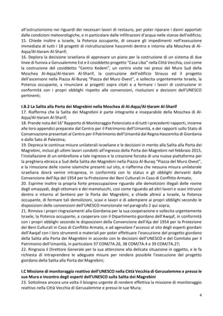 4
all’ostruzionismo nei riguardi dei necessari lavori di restauro, per poter riparare i danni apportati
dalle condizioni meteorologiche, e in particolare dalle infiltrazioni d’acqua nelle stanze dell’edificio;
15. Chiede inoltre a Israele, la Potenza occupante, di cessare gli impedimenti nell’esecuzione
immediata di tutti i 18 progetti di ristrutturazione hascemiti dentro e intorno alla Moschea di Al-
Aqṣa/Al-Ḥaram Al-Sharif;
16. Deplora la decisione israeliana di approvare un piano per la costruzione di un sistema di due
linee di funivia a Gerusalemme Est e il cosiddetto progetto “Casa Liba” nella Città Vecchia, così come
la costruzione del cosiddetto “Centro Kedem”, un centro visite nei pressi del Muro Sud della
Moschea Al-Aqṣa/Al-Ḥaram Al-Sharif, la costruzione dell’edificio Strauss ed il progetto
dell’ascensore nella Piazza Al-Buraq “Piazza del Muro Ovest”, e sollecita urgentemente Israele, la
Potenza occupante, a rinunciare ai progetti sopra citati e a fermare i lavori di costruzione in
conformità con i propri obblighi rispetto alle convenzioni, risoluzioni e decisioni dell’UNESCO
pertinenti;
I.B.2 La Salita alla Porta dei Magrebini nella Moschea di Al-Aqṣa/Al-Ḥaram Al-Sharif
17. Riafferma che la Salita dei Magrebini è parte integrante e inseparabile della Moschea di Al-
Aqṣa/Al-Ḥaram Al-Sharif;
18. Prende nota del 16° Rapporto di Monitoraggio Potenziato e di tutti i precedenti rapporti, insieme
alle loro appendici preparate dal Centro per il Patrimonio dell’Umanità, e dei rapporti sullo Stato di
Conservazione presentati al Centro per il Patrimonio dell’Umanità dal Regno Hascemita di Giordania
e dallo Sato di Palestina;
19. Depreca le continue misure unilaterali israeliane e le decisioni in merito alla Salita alla Porta dei
Magrebini, inclusi gli ultimi lavori condotti all’ingresso della Porta dei Magrebini nel febbraio 2015,
l’installazione di un ombrellone a tale ingresso e la creazione forzata di una nuova piattaforma per
la preghiera ebraica a Sud della Salita dei Magrebini nella Piazza Al-Buraq “Piazza del Muro Ovest”,
e la rimozione delle rovine islamiche presenti sul sito, e riafferma che nessuna misura unilaterale
israeliana dovrà venire intrapresa, in conformità con lo status e gli obblighi derivanti dalla
Convenzione dell’Aja del 1954 per la Protezione dei Beni Culturali in Caso di Conflitto Armato;
20. Esprime inoltre la propria forte preoccupazione riguardo alle demolizioni illegali delle rovine
degli omayyadi, degli ottomani e dei mamelucchi, così come riguardo ad altri lavori e scavi intrusivi
dentro e intorno al Sentiero per la Porta dei Magrebini, e chiede altresì a Israele, la Potenza
occupante, di fermare tali demolizioni, scavi e lavori e di adempiere ai propri obblighi secondo le
disposizioni delle convenzioni dell’UNESCO menzionate nel paragrafo 2 qui sopra;
21. Rinnova i propri ringraziamenti alla Giordania per la sua cooperazione e sollecita urgentemente
Israele, la Potenza occupante, a cooperare con il Dipartimento giordano dell’Awqaf, in conformità
con i propri obblighi secondo le disposizioni della Convenzione dell’Aja del 1954 per la Protezione
dei Beni Culturali in Caso di Conflitto Armato, e ad agevolare l’accesso al sito degli esperti giordani
dell’Awqaf con i loro strumenti e materiali per poter effettuare l’esecuzione del progetto giordano
della Salita alla Porta dei Magrebini in accordo con le decisioni dell’UNESCO e del Comitato per il
Patrimonio dell’Umanità, in particolare 37 COM/7A.26, 38 COM/7A.4 e 39 COM/7A.27;
22. Ringrazia il Direttore Generale per la sua attenzione alla delicata situazione in oggetto, e le fa
richiesta di intraprendere le adeguate misure per rendere possibile l’esecuzione del progetto
giordano della Salita alla Porta dei Magrebini;
I.C Missione di monitoraggio reattivo dell’UNESCO nella Città Vecchia di Gerusalemme e presso le
sue Mura e incontro degli esperti dell’UNESCO sulla Salita dei Magrebini
23. Sottolinea ancora una volta il bisogno urgente di rendere effettiva la missione di monitoraggio
reattivo nella Città Vecchia di Gerusalemme e presso le sue Mura;
 