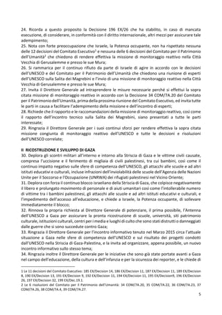5
24. Ricorda a questo proposito la Decisione 196 EX/26 che ha stabilito, in caso di mancata
esecuzione, di considerare, in conformità con il diritto internazionale, altri mezzi per assicurare tale
adempimento;
25. Nota con forte preoccupazione che Israele, la Potenza occupante, non ha rispettato nessuna
delle 12 decisioni del Comitato Esecutivo1 e nessuna delle 6 decisioni del Comitato per il Patrimonio
dell’Umanità2 che chiedono di rendere effettiva la missione di monitoraggio reattivo nella Città
Vecchia di Gerusalemme e presso le sue Mura;
26. Si rammarica per il continuo rifiuto da parte di Israele di agire in accordo con le decisioni
dell’UNESCO e del Comitato per il Patrimonio dell’Umanità che chiedono una riunione di esperti
dell’UNESCO sulla Salita dei Magrebini e l’invio di una missione di monitoraggio reattivo nella Città
Vecchia di Gerusalemme e presso le sue Mura;
27. Invita il Direttore Generale ad intraprendere le misure necessarie perché si effettui la sopra
citata missione di monitoraggio reattivo in accordo con la Decisione 34 COM/7A.20 del Comitato
per il Patrimonio dell’Umanità, prima della prossima riunione del Comitato Esecutivo, ed invita tutte
le parti in causa a facilitare l’adempimento della missione e dell’incontro di esperti;
28. Richiede che il rapporto e le raccomandazioni della missione di monitoraggio reattivo, così come
il rapporto dell’incontro tecnico sulla Salita dei Magrebini, siano presentati a tutte le parti
interessate;
29. Ringrazia il Direttore Generale per i suoi continui sforzi per rendere effettiva la sopra citata
missione congiunta di monitoraggio reattivo dell’UNESCO e tutte le decisioni e risoluzioni
dell’UNESCO correlate;
II RICOSTRUZIONE E SVILUPPO DI GAZA
30. Deplora gli scontri militari all’interno e intorno alla Striscia di Gaza e le vittime civili causate,
compresa l’uccisione e il ferimento di migliaia di civili palestinesi, tra cui bambini, così come il
continuo impatto negativo sulle sfere di competenza dell’UNESCO, gli attacchi alle scuole e ad altri
istituti educativi e culturali, incluse infrazioni dell’inviolabilità delle scuole dell’Agenzia delle Nazioni
Unite per il Soccorso e l'Occupazione (UNRWA) dei rifugiati palestinesi nel Vicino Oriente;
31. Deplora con forza il continuo blocco israeliano della Striscia di Gaza, che colpisce negativamente
il libero e prolungato movimento di personale e di aiuti umanitari così come l’intollerabile numero
di vittime tra i bambini palestinesi, gli attacchi alle scuole e ad altri istituti educativi e culturali, e
l’impedimento dell’accesso all’educazione, e chiede a Israele, la Potenza occupante, di sollevare
immediatamente il blocco;
32. Rinnova la propria richiesta al Direttore Generale di potenziare, il prima possibile, l’Antenna
dell’UNESCO a Gaza per assicurare la pronta ricostruzione di scuole, università, siti patrimonio
culturale, istituzioni culturali, centri per i media e luoghi di culto che sono stati distrutti o danneggiati
dalle guerre che si sono succedute contro Gaza;
33. Ringrazia il Direttore Generale per l’incontro informativo tenuto nel Marzo 2015 circa l’attuale
situazione a Gaza nelle sfere di competenza dell’UNESCO e sul risultato dei progetti condotti
dall’UNESCO nella Striscia di Gaza-Palestina, e la invita ad organizzare, appena possibile, un nuovo
incontro informativo sullo stesso tema;
34. Ringrazia inoltre il Direttore Generale per le iniziative che sono già state portate avanti a Gaza
nel campo dell’educazione, della cultura e dell’infanzia e per la sicurezza dei reporter, e le chiede di
1 Le 11 decisioni del Comitato Esecutivo: 185 EX/Decision 14, 186 EX/Decision 11, 187 EX/Decision 11, 189 EX/Decision
8, 190 EX/Decision 13, 191 EX/Decision 9, 192 EX/Decision 11, 194 EX/Decision 11, 195 EX/Decision9, 196 EX/Decision
26, 197 EX/Decision 32, 199 EX/Dec.19.1.
2 Le 6 risoluzioni del Comitato per il Patrimonio dell’Umanità: 34 COM/7A.20, 35 COM/7A.22, 36 COM/7A.23, 37
COM/7A.26, 38 COM/7A.4, 39 COM/7A.27.
 