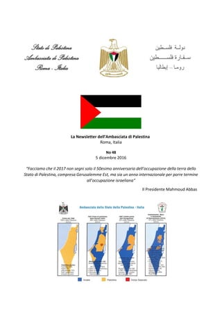 La Newsletter dell’Ambasciata di Palestina
Roma, Italia
No 48
5 dicembre 2016
“Facciamo che il 2017 non segni solo il 50esimo anniversario dell’occupazione della terra dello
Stato di Palestina, compresa Gerusalemme Est, ma sia un anno internazionale per porre termine
all’occupazione israeliana”
Il Presidente Mahmoud Abbas
 