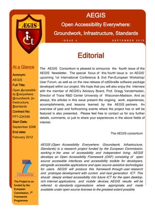 AEGIS
                                     Open Accessibility Everywhere:
                                Groundwork, Infrastructure, Standards
                                      I S S U E   4                       S E P T E M B E R   2 0 1 0




                                                      Editorial
At a Glance           The AEGIS Consortium is pleased to announce the fourth issue of the
                      AEGIS Newsletter. The special focus of this fourth issue is on AEGIS’
Acronym:
                      upcoming 1st International Conference & 2nd Pan-European Workshop/
AEGIS
                      User Forum, as well as on the new release of odt2braille software package
Full Title:           developed within our project. We hope that you will also enjoy the interview
Open Accessibil-      with the member of AEGIS’s Advisory Board, Prof. Gregg Vanderheiden,
ity Everywhere:       Director of Trace R&D Center University of Wisconsin-Madison. And as
Groundwork, In-
                      always, the articles in this issue present the ongoing work, experiences,
frastructure,
                      accomplishments, and lessons learned by the AEGIS partners. An
Standards
                      overview of past and forthcoming events where the project has or will be
Contract No:
                      featured is also presented. Please feel free to contact us for any further
FP7-224348            details, comments, or just to share your experiences in the above fields of
Start Date:           interest.
September 2008
End date:                                                                The AEGIS consortium
February 2012

                      AEGIS (Open Accessibility Everywhere: Groundwork, Infrastructure,
                      Standards) is a research project funded by the European Commission,
                      working in the area of accessibility and independent living. AEGIS
                      develops an Open Accessibility Framework (OAF) consisting of open
                      source accessible interfaces and accessibility toolkits for developers,
                      alongside accessible applications and open source assistive technologies
                      for users. AEGIS will produce this framework through user research
                      and prototype development with current and next generation ICT. This
                      should deeply embed accessibility into future ICT for the open desktop,
 The Project is co-   rich Internet applications, and mobile devices. AEGIS results will be
 funded by the        referred to standards organisations where appropriate, and made
 European             available under open source licenses to the greatest extent possible.
 Commission, 7th
 Framework
 Programme
 