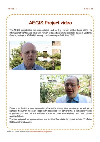ISSUE      4                                                                          PAGE    10




                                AEGIS Project video
    The AEGIS project video has been initiated and a first version will be shown at the 1st
    International Conference. This first version is based on filming that took place in Santorini,
    Greece, during the AEGIS 6th plenary board meeting on 9-11 June 2010.




    Focus is on having a clear explanation of what the project aims to achieve, as well as to
    highlight the current needs of people with disabilities. To achieve this, a technical overview
    is provided, as well as the end-users‘ point of view via interviews with key partner
    representatives.
    The final video will be made available in a subtitled format via the project website, YouTube,
    DVD and other channels.



AEGIS - FP7-224348: find more info at http://www.AEGIS-project.eu/
 
