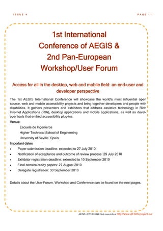 ISSUE   4                                                                                       PAGE 11




                       1st International
                    Conference of AEGIS &
                      2nd Pan-European
                    Workshop/User Forum

    Access for all in the desktop, web and mobile field: an end-user and
                            developer perspective
The 1st AEGIS International Conference will showcase the world's most influential open
source, web and mobile accessibility projects and bring together developers and people with
disabilities. It gathers presenters and exhibitors that address assistive technology in Rich
Internet Applications (RIA), desktop applications and mobile applications, as well as devel-
oper tools that embed accessibility plug-ins.
Venue:
       Escuela de Ingenieros
       Higher Technical School of Engineering
       University of Seville, Spain
Important dates
     Paper submission deadline: extended to 27 July 2010
     Notification of acceptance and outcome of review process: 29 July 2010
     Exhibitor registration deadline: extended to 10 September 2010
     Final camera-ready papers: 27 August 2010
     Delegate registration: 30 September 2010


Details about the User Forum, Workshop and Conference can be found on the next pages.




                                                AEGIS - FP7-224348: find more info at http://www.AEGIS-project.eu/
 