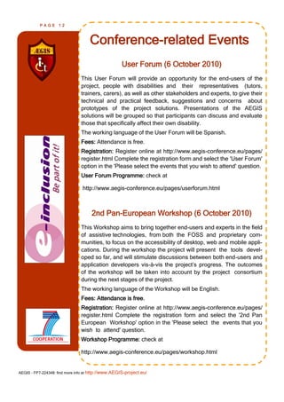 PAGE      12



                                    Conference-related Events
                                                     User Forum (6 October 2010)
                                This User Forum will provide an opportunity for the end-users of the
                                project, people with disabilities and their representatives (tutors,
                                trainers, carers), as well as other stakeholders and experts, to give their
                                technical and practical feedback, suggestions and concerns about
                                prototypes of the project solutions. Presentations of the AEGIS
                                solutions will be grouped so that participants can discuss and evaluate
                                those that specifically affect their own disability.
                                The working language of the User Forum will be Spanish.
                                Fees: Attendance is free.
                                Registration: Register online at http://www.aegis-conference.eu/pages/
                                register.html Complete the registration form and select the 'User Forum'
                                option in the 'Please select the events that you wish to attend' question.
                                User Forum Programme: check at

                                http://www.aegis-conference.eu/pages/userforum.html



                                     2nd Pan-European Workshop (6 October 2010)
                                This Workshop aims to bring together end-users and experts in the field
                                of assistive technologies, from both the FOSS and proprietary com-
                                munities, to focus on the accessibility of desktop, web and mobile appli-
                                cations. During the workshop the project will present the tools devel-
                                oped so far, and will stimulate discussions between both end-users and
                                application developers vis-à-vis the project‘s progress. The outcomes
                                of the workshop will be taken into account by the project consortium
                                during the next stages of the project.
                                The working language of the Workshop will be English.
                                Fees: Attendance is free.
                                Registration: Register online at http://www.aegis-conference.eu/pages/
                                register.html Complete the registration form and select the '2nd Pan
                                European Workshop' option in the 'Please select the events that you
                                wish to attend' question.
                                Workshop Programme: check at

                                http://www.aegis-conference.eu/pages/workshop.html


AEGIS - FP7-224348: find more info at http://www.AEGIS-project.eu/
 