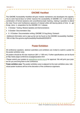 ISSUE    4                                                                                         PAGE 13




                                    GNOME Hackfest
The GNOME Accessibility Hackfest will give module maintainers and developers the opportu-
nity to work face-to-face to further improve the accessibility of GNOME 3.0. It will include a
combination of formal sessions and unconference-style hacking, making it possible to attend
the User Forum and Conference sessions of interest while still leaving plenty of time to get
things done in preparation for the GNOME 3.0.1 release.
 4 October: Testing; Module Updates and Demonstrations
 5 October: Documentation Day
 6 - 9 October: Documentation writing, GNOME 3.0 bug fixing, Outreach
Additional information and a sign-up list can be found on the GNOME Accessibility Hackfest
Wiki at http://live.gnome.org/Accessibility/HackfestAEGIS2010



                                     Poster Exhibition
All conference speakers, abstract submitters and exhibitors are invited to submit a poster for
the poster exhibition area.
All posters should be A0 size maximum (841 x 1189 mm). Further specifications can be found
at http://www.aegis-conference.eu/pages/posters.html
:Please submit your posters to aegis@ace-centre.org.uk for approval. We will print your post-
ers for you and bring them to the conference.
Poster exhibition area: The poster exhibition area is adjacent to the main exhibition area. Indi-
vidual poster locations will be at the discretion of the conference organisers.




                                               AEGIS - FP7-224348: find more info at http://www.AEGIS-project.eu/
 