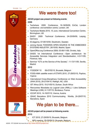 PAGE      14



                                                   We were there too!
                                 AEGIS project was present at following events:
                                 2009
                                    Techshare 2009 Conference, 16-18/09/09, ExCeL London
                                     conference and exhibition centre, London, UK
                                    Techshare Mobile 2010, 15 June, International Convention Centre,
                                     Birmingham, UK
                                    DAISY 2009             Technical Conference, 24-25/09/09, Leipzig,
                                     Germany
                                    ID-dagarna, 07-09/10/09, Stockholm, Sweden
                                    Joining Hands TOWARDS OPEN SOURCE IN THE EMBEDDED
                                     SYSTEMS INDUSTRY, 28/10/09, Madrid, Spain
                                    OpenOffice.org Conference 2009, 03-06/11/09, Orvieto, Italy
                                    OASIS 1st International Conference - Open architecture for
                                     Accessible Services Integration and Standardisation, 4-5/11/09,
                                     Florence, Italy
                                    Seminar ―ICTs at the Service of the Society‖, 11-13/11/09, Sevilla,
                                     Madrid
                                 2010
                                    FOSDEM '10             06-07/02/10, Brussels, Belgium
                                    FOSS-AMA satellite event of ETAPS 2010, 27-28/03/10, Paphos,
                                     Cyprus
                                    International Cross-Disciplinary Conference on Web Accessibility
                                     (W4A 2010), 26-27/04/10, Raleigh, NC, USA
                                    IST Africa 2010, 19-21/05/10, Durban, South Africa
                                    Rencontres Mondiales du Logiciel Libre (RMLL) / Libre Software
                                     Meetings (LSM), 6-11/07/10, Bordeaux, France
                                    ICCHP 2010, 14-16/07/10, Vienna, Austria
                                    ISAAC Barcelona 2010 Communicating               Worlds, 24-29/07/10,
                                     Barcelona, Spain


                                               We plan to be there...
                                 AEGIS project will be present at following events:
                                 2010
                                       ICT 2010, 27-29/09/10, Brussels, Belgium
                                       NPII meeting, 29-30/09/10, Brussels, Belgium
AEGIS - FP7-224348: find more info at http://www.AEGIS-project.eu/
 