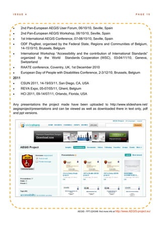 ISSUE     4                                                                                      PAGE 15




      2nd Pan-European AEGIS User Forum, 06/10/10, Seville, Spain
      2nd Pan-European AEGIS Workshop, 06/10/10, Seville, Spain
      1st International AEGIS Conference, 07-08/10/10, Seville, Spain
      ODF Plugfest, organised by the Federal State, Regions and Communities of Belgium,
       14-1510/10, Brussels, Belgium
      International Workshop ―Accessibility and the contribution of International Standards‖
       organized by the World Standards Cooperation (WSC), 03-04/11/10, Geneva,
       Switzerland
      RAATE conference, Coventry, UK, 1st December 2010
      European Day of People with Disabilities Conference, 2-3/12/10, Brussels, Belgium
2011
      CSUN 2011, 14-19/03/11, San Diego, CA, USA
      REVA Expo, 05-07/05/11, Ghent, Belgium
      HCI 2011, 09-14/07/11, Orlando, Florida, USA


Any presentations the project made have been uploaded to http://www.slideshare.net/
aegisproject/presentations and can be viewed as well as downloaded there in text only, pdf
and ppt versions.




                                             AEGIS - FP7-224348: find more info at http://www.AEGIS-project.eu/
 
