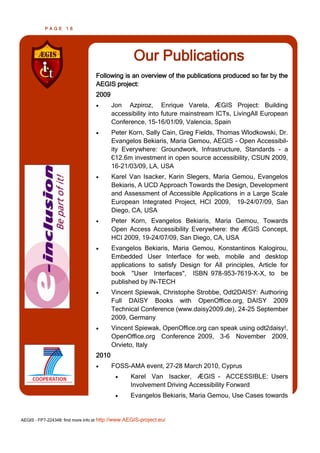 PAGE      16




                                                   Our Publications
                                  Following is an overview of the publications produced so far by the
                                  AEGIS project:
                                  2009
                                        Jon Azpiroz, Enrique Varela, ÆGIS Project: Building
                                         accessibility into future mainstream ICTs, LivingAll European
                                         Conference, 15-16/01/09, Valencia, Spain
                                        Peter Korn, Sally Cain, Greg Fields, Thomas Wlodkowski, Dr.
                                         Evangelos Bekiaris, Maria Gemou, AEGIS - Open Accessibil-
                                         ity Everywhere: Groundwork, Infrastructure, Standards - a
                                         €12.6m investment in open source accessibility, CSUN 2009,
                                         16-21/03/09, LA, USA
                                        Karel Van Isacker, Karin Slegers, Maria Gemou, Evangelos
                                         Bekiaris, A UCD Approach Towards the Design, Development
                                         and Assessment of Accessible Applications in a Large Scale
                                         European Integrated Project, HCI 2009, 19-24/07/09, San
                                         Diego, CA, USA
                                        Peter Korn, Evangelos Bekiaris, Maria Gemou, Towards
                                         Open Access Accessibility Everywhere: the ÆGIS Concept,
                                         HCI 2009, 19-24/07/09, San Diego, CA, USA
                                        Evangelos Bekiaris, Maria Gemou, Konstantinos Kalogirou,
                                         Embedded User Interface for web, mobile and desktop
                                         applications to satisfy Design for All principles, Article for
                                         book "User Interfaces", ISBN 978-953-7619-X-X, to be
                                         published by IN-TECH
                                        Vincent Spiewak, Christophe Strobbe, Odt2DAISY: Authoring
                                         Full DAISY Books with OpenOffice.org, DAISY 2009
                                         Technical Conference (www.daisy2009.de), 24-25 September
                                         2009, Germany
                                        Vincent Spiewak, OpenOffice.org can speak using odt2daisy!,
                                         OpenOffice.org Conference 2009, 3-6 November 2009,
                                         Orvieto, Italy
                                  2010
                                        FOSS-AMA event, 27-28 March 2010, Cyprus
                                                 Karel Van Isacker, ÆGIS - ACCESSIBLE: Users
                                                  Involvement Driving Accessibility Forward
                                                 Evangelos Bekiaris, Maria Gemou, Use Cases towards


AEGIS - FP7-224348: find more info at http://www.AEGIS-project.eu/
 