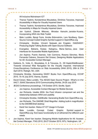 ISSUE   4                                                                                       PAGE 17




            All Inclusive Mainstream ICT
           Thanos Tsakiris, Konstantinos Moustakas, Dimitrios Tzovaras, Improved
            Accessibility in Maps for Visually Impaired Users
           Thanos Tsakiris, Konstantinos Moustakas, Dimitrios Tzovaras, Improved
            Accessibility in Maps for Visually Impaired Users
           Jan Vystrcil, Zdenek Mikovec, Miroslav Karsulin, Jaroslav Kucera,
            Incorporating ARIA into Web Toolkit
           Mats Lundälv, Bengt Farre, Annika Brännström, Lars Nordberg, Open-
            Source Concept Coded Graphic Symbol support in OpenOffice.org
           Christophe Strobbe, Vincent Spiewak, Jan Engelen, Odt2DAISY:
            Producing Digital Talking Books with Open-Source Software
           Evangelos Bekiaris, Kostas Kalogirou, Maria Gemou, Java                        User
            Interfaces for Accessible Mobile Applications
           Jon Azpiroz, Puerto Asensio, Iván Carmona, Rosana Sánchez, María
            Fernanda Cabrera, Giovanni Del Grosso, Designing Mobile Applications
            for All: Accessible Contact Manager
   Kaklanis, N., Votis, K., Moustakas, K. & Tzovaras, D., 3D HapticWebBrowser:
    Towards Universal Web Navigation for the Visually Impaired, International
    Cross-Disciplinary Conference on Web Accessibility (W4A 2010), 26th & 27th
    April 2010, Raleigh, NC, USA
   Christophe Strobbe, Generating DAISY Books from OpenOffice.org, ICCHP
    2010, 14-16 July 2010, Vienna, Austria
   David Colven, Mats Lundälv, The AEGIS Open Source Project – What's in it for
    AAC?, ISAAC Barcelona 2010 Communicating Worlds, 24-29 July 2010
   ÆGIS Conference proceedings, 7-8 October 2010, Seville, Spain
           Jon Azpiroz, Accessible Contact Manager for Mobile Devices
           Jan Richards, Usable ARIA: the Fluid Infusion component set and the
            relationship between ARIA and usability
           Christophe Strobbe, Odt2Braille: Generating Braille from OpenOffice.org
           Jan Richards, The GNOME Shell Magnifier: Adding built-in magnification
            to the GNOMEShell desktop
           Karel Van Isacker, Status AT ICT Usage In Europe
           Mats   Lundälv, Concept        Coded       Graphic     Symbol support in
            OpenOffice.org: from basic functionality to UI refinement for different user
            needs
   Jon Azpiroz, Karel Van Isacker, Designing Mobile Applications for All: Accessi-
    ble Contact Manager, ITAG 2010, 26-27 October 2010, NTU, Nottingham, UK


                                            AEGIS - FP7-224348: find more info at http://www.AEGIS-project.eu/
 