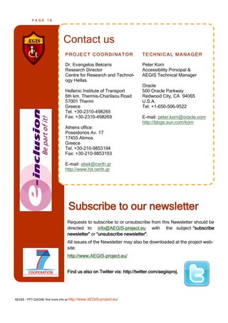 PAGE      18




                               Contact us
                                PROJECT COORDINATOR                     TECHNICAL MANAGER

                                Dr. Evangelos Bekiaris                  Peter Korn
                                Research Director                       Accessibility Principal &
                                Centre for Research and Technol-        AEGIS Technical Manager
                                ogy Hellas
                                                                        Oracle
                                Hellenic Institute of Transport         500 Oracle Parkway
                                6th km. Thermis-Charilaou Road          Redwood City, CA 94065
                                57001 Thermi                            U.S.A.
                                Greece                                  Tel. +1-650-506-9522
                                Tel. +30-2310-498265
                                Fax: +30-2310-498269                    E-mail: peter.korn@oracle.com
                                                                        http://blogs.sun.com/korn
                                Athens office:
                                Poseidonos Av. 17
                                17455 Alimos
                                Greece
                                Tel. +30-210-9853194
                                Fax: +30-210-9853193

                                E-mail: abek@certh.gr
                                http://www.hit.certh.gr




                                  Subscribe to our newsletter
                                 Requests to subscribe to or unsubscribe from this Newsletter should be
                                 directed to info@AEGIS-project.eu with the subject ―subscribe
                                 newsletter‖ or ―unsubscribe newsletter‖.
                                 All issues of the Newsletter may also be downloaded at the project web-
                                 site:
                                 http://www.AEGIS-project.eu/


                                 Find us also on Twitter via: http://twitter.com/aegisproj.




AEGIS - FP7-224348: find more info at http://www.AEGIS-project.eu/
 