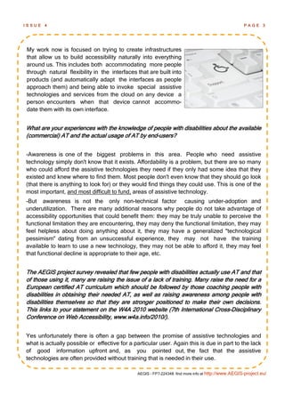 ISSUE   4                                                                                           PAGE 3




My work now is focused on trying to create infrastructures
that allow us to build accessibility naturally into everything
around us. This includes both accommodating more people
through natural flexibility in the interfaces that are built into
products (and automatically adapt the interfaces as people
approach them) and being able to invoke special assistive
technologies and services from the cloud on any device a
person encounters when that device cannot accommo-
date them with its own interface.


What are your experiences with the knowledge of people with disabilities about the available
(commercial) AT and the actual usage of AT by end-users?


-Awareness is one of the biggest problems in this area. People who need assistive
technology simply don't know that it exists. Affordability is a problem, but there are so many
who could afford the assistive technologies they need if they only had some idea that they
existed and knew where to find them. Most people don't even know that they should go look
(that there is anything to look for) or they would find things they could use. This is one of the
most important, and most difficult to fund, areas of assistive technology.
-But awareness is not the only non-technical factor causing under-adoption and
underutilization. There are many additional reasons why people do not take advantage of
accessibility opportunities that could benefit them: they may be truly unable to perceive the
functional limitation they are encountering, they may deny the functional limitation, they may
feel helpless about doing anything about it, they may have a generalized "technological
pessimism" dating from an unsuccessful experience, they may not have the training
available to learn to use a new technology, they may not be able to afford it, they may feel
that functional decline is appropriate to their age, etc.


The AEGIS project survey revealed that few people with disabilities actually use AT and that
of those using it, many are raising the issue of a lack of training. Many raise the need for a
European certified AT curriculum which should be followed by those coaching people with
disabilities in obtaining their needed AT, as well as raising awareness among people with
disabilities themselves so that they are stronger positioned to make their own decisions.
This links to your statement on the W4A 2010 website (7th International Cross-Disciplinary
Conference on Web Accessibility, www.w4a.info/2010/).


Yes unfortunately there is often a gap between the promise of assistive technologies and
what is actually possible or effective for a particular user. Again this is due in part to the lack
of good information upfront and, as you pointed out, the fact that the assistive
technologies are often provided without training that is needed in their use.

                                              AEGIS - FP7-224348: find more info at http://www.AEGIS-project.eu/
 