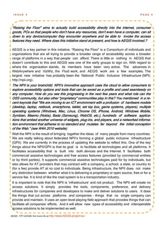ISSUE      4                                                                              PAGE       4




 ―Raising the Floor‖ aims to actually build accessibility directly into the internet, consumer
 goods, PCs so that people who don‘t have any resources, don‘t even have a computer, can sit
 down to any device/computer they encounter anywhere and be able to invoke the access
 features they need. Where does this initiative stand at present, and how is AEGIS involved.?

 AEGIS is a key partner in this initiative. ―Raising the Floor‖ is a Consortium of individuals and
 organizations that are all trying to provide a broader range of accessibility across a broader
 range of platforms in a way that people can afford. There is little or nothing in AEGIS that
 doesn‘t contribute to this and AEGIS was one of the early groups to sign on. With regard to
 where the organization stands, its members have been very active. The advances in
 WebAnywhere and VizWiz, the Fluid work, and AEGIS work are a few examples. The
 largest new initiative has probably been the National Public Inclusive Infrastructure (NPII;
 http://npii.org).
 The NPII is your brainchild. NPII‘s innovative approach uses the cloud to allow consumers to
 explore accessibility options and tools that can be saved as a profile and used seamlessly on
 any computer. How do you see this progressing in the next few years and what role can the
 OSS community, but also other ―proprietary‖ communities play in this? You mentioned in a re-
 cent keynote that ―We are moving to an ICT environment with a profusion of hardware models
 (desktop, laptop, netbook, smartphone, tablet, set top box, game systems, players), multiple
 operating systems (Windows, Mac, Linux, Chrome OS, iPhone, Android, Windows Mobile,
 Symbian, Maemo (Nokia), Bada (Samsung), WebOS, etc.), hundreds of software applica-
 tions that embed another universe of widgets, plug-ins, and players, and a networked informa-
 tion environment that adheres to no standard and mutates far beyond the initial conception
 of the Web.‖ (see W4A 2010 website)
 Well the NPII is the result of bringing together the ideas of many people from many countries.
 We are really talking about federated NPII‘s forming a global public inclusive infrastructure
 (GPII). We are currently in the process of updating the website to reflect this. One of the key
 things about the NPII/GPII is that its goal is to facilitate all technologies and all platforms. It
 facilitates accessibility that is built into both devices and the Internet. It facilitates both
 commercial assistive technologies and free access features (provided by commercial entities
 or by third parties). It supports commercial assistive technologies paid for by individuals, but
 also allows for AT providers that may contract with a company, a school, a state, or country to
 (for a fee) provide AT at no cost to individuals. Being infrastructure, the NPII does not make
 any distinction between whether what it is delivering is proprietary or open source, free or for a
 service fee. It is kind of like the road system is to a transportation industry.
 It is important to note that the NPII is ‗infrastructure‘ and not product. The NPII will create no
 access solutions. It simply provides the tools, components, preference, and delivery
 infrastructures for companies and developers to make and deliver solutions to users. It does
 the things that cut across platforms and companies – things that no single company can
 provide and maintain. It uses an open level playing field approach that provides things that can
 facilitate all companies‘ efforts. And it will allow new types of accessibility and interoperable
 access solutions to be implemented as well.

AEGIS - FP7-224348: find more info at http://www.AEGIS-project.eu/
 