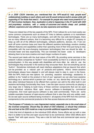 ISSUE   4                                                                                          PAGE 5




In a 2009 CSUN interview, you mentioned that the NPII would A) help people work
collaboratively building on each others work and B) would enhance built-in access while still
supporting AT for those that need it. For example for people who need more powerful AT or
AT that involves hardware. Now, duplication is what is happening in the AT world with OSS
and proprietary solutions, with a variety of outcomes and results: cheap and partially
efficient, expensive and very efficient, but also expensive and worthless.

These are indeed two of the key aspects of the NPII. First it allows for us to more easily use
some common components such as where AT links to delivery systems or to mainstream
technologies. There are so many technologies, and with the new web technologies, there
are so many different authors, that it is becoming very difficult for a single AT company to
keep up with all of the different technologies, software platforms, devices, etc. If we can
work off some common base and have the different assistive technology vendors creating
different features and capabilities (rather than spending most of their time just trying to stay
compatible with the ever-changing mainstream technologies) then we should be able to
innovate faster and less expensively. This can translate into lower costs to developers
allowing them to be more creative and reach larger numbers of users.
The second part deals with the dual nature of the NPII. By providing some services in the
network it allows companies to ―build-in‖ more accessibility so that it is a natural part of the
product/system. In this way people with disabilities will more often be able to use the
technologies they encounter in the world as they encounter them. But not everything can be
―built-in‖. Sometimes individuals will need interface adaptations that go beyond that which
can be provided as a natural part of products and systems. Here‘s where assistive
technologies always have stepped in and will always need to step in, even in the future.
With the NPII, there are new options for providing assistive technology assistance. In
addition to the ―install on the product in front of you‖ approach we can also have assistive
technology as a service which a person can invoke on any device they encounter. It can
also allow individual features to be offered that a person can add to the other built in and
assistive technology functionality they have. I see the open source community as playing a
very large role in helping to build many of these common components that can be used
across individual solutions. Most open source software is developed by commercial
companies. And most open-source software is also sold commercially. There are some
notable examples however of open-source software that is also free and very widely used.
So we see open source software being involved in all aspects of the NPII from the common
components to the commercial products to the free access features and services.

The European AT industry is a very fragmented market, especially due to the small sizes of
the involved companies. Should they be afraid of OSS initiatives, or should they embrace
this and look at the OSS model as a way to provide additional supportive services?
I think that kind of depends on the individual OSS efforts. Some efforts set out with a view
that it is better to be free and open source than to be commercial. Other OSS efforts don‘t
equate ―free‖ with open source. They see a role for both free and commercial open source
software.

                                             AEGIS - FP7-224348: find more info at http://www.AEGIS-project.eu/
 