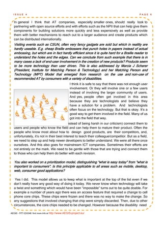 ISSUE      4                                                                                        PAGE     6


  In general I think that AT companies, especially smaller ones, should really look to
  partnering with open source efforts and with efforts such as the NPII that can help give them
  components for building solutions more quickly and less expensively as well as provide
  them with better mechanisms to reach out to a larger audience and create products which
  can be distributed internationally.
  Visiting events such as CSUN, often very fancy gadgets are sold but which in reallity are
  hardly useable. E.g. cheap Braille embossers that punch holes in papers instead of actual
  embossing, but which are in fact hardly efficient since it is quite hard for a Braille reader to
  understand the holes and the edges. Can we conclude from such example that there is in
  many cases a lack of end-user involvement in the creation of new products? Products seem
  to be more technology than user driven. This is also addressed by Marcia J Scherer
  (President, Institute for Matching Person & Technology) and her Matching Person and
  Technology (MPT) Model that emerged from research on the use and non-use of
  recommended AT by consumers with a variety of disabilities.
                                                    I think it is safe to say that there was not enough user
                                                    involvement. Or they will involve one or a few users
                                                    instead of involving the larger community of users.
                                                    And yes, people often get involved in this area
                                                    because they are technologists and believe they
                                                    have a solution for a problem. And technologists
                                                    often focus on the technology. But that is okay. It‘s a
                                                    good way to get them involved in the field. Many of us
                                                    got into the field that way.
  But what we need to do next is to, (instead of being harsh in our criticism) connect them to
  users and people who know the field and can help them to mature their product. Often the
  people who know most about how to design good products, are their competitors, and,
  unfortunately, it‘s not in their best interest to teach their colleague/competitor. But as a field,
  we need to step up and help newer developers to better understand. We were all there once
  ourselves. And this also goes for mainstream ICT companies. Sometimes their efforts are
  not entirely on the mark. We need to be gentle with those that are trying and connect them
  to those who can help them do better with each revision.

  You also worked on a prioritization model, distinguishing ―what is easy today‖ from ―what is
  important to consumers‖. Is this principle applicable to all areas such as mobile, desktop,
  web, consumer good applications?

   Yes I did. This model allows us to keep what is important at the top of the list even if we
  don‘t really have any good way of doing it today. We never know when technology will take
  a twist and something which would have been ―impossible‖ turns out to be quite doable. For
  example a number of years ago there was an access feature that required a change to cell
  phone core chips. These chips were frozen and there was no way to make the change. So
  any suggestions that involved changing that chip were simply discarded. Then, due to other
  circumstances, the core chips needed to be changed. However because the disability need

AEGIS - FP7-224348: find more info at http://www.AEGIS-project.eu/
 