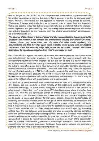 ISSUE   4                                                                                            PAGE 7




was no longer on the ―to do‖ list, the change was not made and the opportunity was lost
for another generation or more of the chip. In fact it was never on the list and was never
made. And yes, I do believe that this approach is important to apply across all systems.
When we‘re doing our daily to-do lists we of course have to draw from ―the important
that is also possible today‖ list. But we should not make this a single list that is the intersec-
tion of ―important‖ and ―possible today‖. We should keep these two lists separate and always
start with the ―important‖ list and re-decide each day what is ―possible today‖. What is possi-
ble today changes so fast.
The advance of the internet in terms of speed and also new applications that have started to
"blossom" has initiated a war between the entertainment industry and torrent/P2P users.
However, those very same users are the ones that often create captioning for
documentaries and films they then again make available, where people who are disabled
can access them. For example, many deaf people rely on closed captions and scene
descriptions for educational and other films. What is your vision on this?

Part of the NPII is a system that would allow users who need captions or descriptions to be
able to find them if they exist anywhere on the Internet. Our goal is to work with the
entertainment industry and other ―creators‖ so that this can be done in a fashion that does
not impinge on their intellectual property or take away the support and compensation back to
the authors. None of us would like to have our days work claimed by someone else in a way
that would cause us to lose our pay check. I think we need to be very careful to separate
the use of crowd sourcing and P2P technologies for accessibility and their use for free
distribution of commercial products. We need to ensure that these technologies are not
blocked in a way that prevents their use for accessibility. And one way to do that is to try to
respect the rights of others with regard to their own creative output.
Let me close by saying we need more research on why we have such low penetration with
ICT access. We are reaching a small minority of the people who could benefit from
accessible technology. In some product categories it may be as low as a few percent. In
other areas it is higher but I don't know of any ICT/disability category where it is higher than
about 15%. And this low percentage cannot be entirely attributed to just cost, or even
awareness and cost. We need to learn much more about adoption or lack of adoption if we
are to create a successful strategy for increasing access. Improving the technology or
extending the varieties available alone will not get us where we need to be if that is not the
only limiting factor. Let me also say that ‗free AT‘ is not the answer either. In reality nothing is
free. It may be free to the user but somewhere the cost for development, maintenance and
support must be borne. It is kind of like saying that we can cure world hunger by just making
all food free. The gap between what is needed and what we currently address cannot be
filled with government funded or philanthropic access efforts. It is too large. We need to use
market mechanisms as much as possible, to grow the commercial AT market as well as
growing built-in access by mainstream companies to address as much of the accessibility
need as possible - and reserve government / philanthropic intervention only for those that
market forces cannot reach, even when facilitated. Open source software and proprietary
software both have roles to play in addressing this need.
                                               AEGIS - FP7-224348: find more info at http://www.AEGIS-project.eu/
 