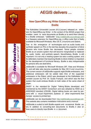 PAGE      8



                                                      AEGIS delivers ...

                                     New OpenOffice.org Writer Extension Produces
                                                       Braille
                                The Katholieke Universiteit Leuven (K.U.Leuven) released an exten-
                                sion for OpenOffice.org Writer in the context of the AEGIS project that
                                enables users to save documents as Braille or to send them directly
                                to a Braille embosser. ―odt2braille‖ (http://odt2braille.sourceforge.net/)
                                is a freeware extension for OpenOffice.org, a office suite that is freely
                                available for Microsoft Windows, Mac OS X, Linux/Unix and Solaris.
                                Due to the emergence of technologies such as audio books and
                                synthetic speech on PCs in the last few decades the proportion of blind
                                persons who know Braille has decreased. Some people consider
                                Braille as an arcane system that will become marginalised or replaced
                                by audio books and synthetic speech. Nevertheless, Braille is still
                                important: it is not only a reading system but also a writing system, and
                                its defenders maintain that teaching Braille to blind children is important
                                for the development of functional literacy. Braille is also indispensable
                                for persons who are deaf-blind.
                                odt2braille is available for Microsoft Windows (XP, Vista and Windows
                                7), and will later also become available for Mac OS X and Linux/Unix.
                                The current version of odt2braille supports eight Braille embossers, and
                                additional embossers will be added later. One of the supported
                                embossers is the Elekul, which was developed at the Katholieke Uni-
                                versiteit Leuven by Prof. Dr. Guido François, and which was the first
                                system that could emboss Braille on both sides of the same sheet of
                                paper.
                                DAISY is the standard for Digital Talking Books, developed and
                                maintained by the DAISY Consortium and was adopted by NISO as a
                                ANSI/NISO standard (Z39.86). Digital talking books are used by per-
                                sons with a visual impairment, dyslexia or other impairments that
                                hamper access to printed text.
                                odt2braille can be downloaded from http://odt2braille.sourceforge.net/.
                                This website also contains installation instructions and a manual.
                                odt2braille is suited to both Braille experts and occasional Braille us-
                                ers. In addition to converting text documents to Braille, it also al-
                                lows users to directly input Braille in a document.




AEGIS - FP7-224348: find more info at http://www.AEGIS-project.eu/
 
