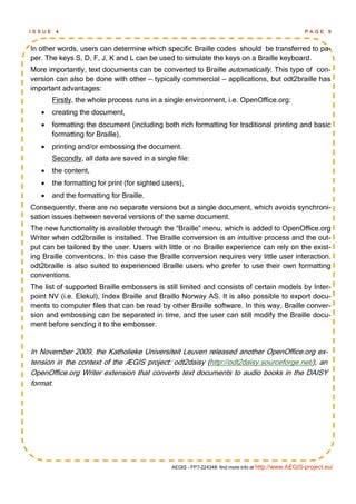 ISSUE    4                                                                                            PAGE 9


In other words, users can determine which specific Braille codes should be transferred to pa-
per. The keys S, D, F, J, K and L can be used to simulate the keys on a Braille keyboard.
More importantly, text documents can be converted to Braille automatically. This type of con-
version can also be done with other — typically commercial — applications, but odt2braille has
important advantages:
        Firstly, the whole process runs in a single environment, i.e. OpenOffice.org:
       creating the document,
       formatting the document (including both rich formatting for traditional printing and basic
        formatting for Braille),
       printing and/or embossing the document.
        Secondly, all data are saved in a single file:
       the content,
       the formatting for print (for sighted users),
       and the formatting for Braille.
Consequently, there are no separate versions but a single document, which avoids synchroni-
sation issues between several versions of the same document.
The new functionality is available through the ―Braille‖ menu, which is added to OpenOffice.org
Writer when odt2braille is installed. The Braille conversion is an intuitive process and the out-
put can be tailored by the user. Users with little or no Braille experience can rely on the exist-
ing Braille conventions. In this case the Braille conversion requires very little user interaction.
odt2braille is also suited to experienced Braille users who prefer to use their own formatting
conventions.
The list of supported Braille embossers is still limited and consists of certain models by Inter-
point NV (i.e. Elekul), Index Braille and Braillo Norway AS. It is also possible to export docu-
ments to computer files that can be read by other Braille software. In this way, Braille conver-
sion and embossing can be separated in time, and the user can still modify the Braille docu-
ment before sending it to the embosser.


In November 2009, the Katholieke Universiteit Leuven released another OpenOffice.org ex-
tension in the context of the ÆGIS project: odt2daisy (http://odt2daisy.sourceforge.net/), an
OpenOffice.org Writer extension that converts text documents to audio books in the DAISY
format.




                                                AEGIS - FP7-224348: find more info at http://www.AEGIS-project.eu/
 