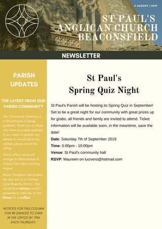 ST PAUL'S
ANGLICAN CHURCH
BEACONSFIELD
EIGHTH SUNDAY AFTER PENTECOST
4 AUGUST | 2019
NEWSLETTER
PARISH
UPDATES
THE LATEST FROM OUR
PARISH COMMUNITY
NOTICES FOR THIS COLUMN
CAN BE EMAILED TO ZARA
IN THE OFFICE BY 7PM
EACH THURSDAY.
St Paul's
Spring Quiz Night
St Paul's Parish will be hosting its Spring Quiz in September!
Set to be a great night for our community with great prizes up
for grabs, all friends and family are invited to attend. Ticket
information will be available soon, in the meantime, save the
date!
Date: Saturday 7th of September 2019
Time: 6:00pm - 10:00pm
Venue: St Paul's community hall
RSVP: Maureen on lucivero@hotmail.com
The Community Directory is
in the process of being
updated. Thank you to those
who have provided updates,
if you need to update any
details or would like to be
added, please email the
office.
Zara's office hours will
change to Wednesdays &
Fridays 9am-3pm, starting
August.
Marie Thompson has broken
her arm and is in Carinya
Care Respite, Bicton. She
would love visitors and/or
someone to take her to the
Dome for a coffee.
 