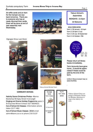 COMMUNITY NOTICES: 
Nativity Scene Christmas Photos—Manna 
Bookshop 90 Spey Street Invercargill 
Singing and Drama Holiday Programme years 1- 
8 Enquiries Miriam Erikson 027 6004631 
Out of School Art Classes—Information phone 
Helen 2177 482 
Out of School Music Classes 2015 email 
admin@osmc.co.nz or phone 216 5137 
Page 2 
Pita Pit 
Term Dates 
2015 
Tisbury School’s 
Assemblies 
MONDAYS : 2:15pm 
All Welcome 
2015 TERM DATES 
Term 1: 29 January –02 April 
Term 2: 20 April—3 July 
Term 3 :20 July -25 September 
Term 4 :12 October—TBA 
Sausage 
Sizzle 
Term 4 Dates 
10 December 
No Noodles at 
school 
Tisbury Kids 
Can Do Any-thing 
– Watch 
Us Try! 
Sunhats compulsory Term 
4 
All raffle cards and an item 
for the hamper are due 
back tomorrow. Thank you 
to everyone who has al-ready 
returned their cards. 
Draw will be done at end of 
year assembly next 
Wednesday. 
Elgregoe Show Last Week 
Please return all library 
books immediately. 
Term Accounts have gone 
home , it would be appre-ciated 
if these could be 
paid by the end of the 
term. 
Uniform Shop at airport has no 
eptos facilities. 
. 
Awarua Room Trip to Awarua Bay 
Tisbury School Choir are 
going to Walmsley House 
on Monday afternoon to 
sing to the elderly citi-zens. 
Tisbury School Miniball Team 
