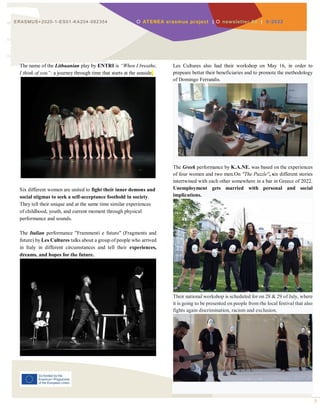 3
ERASMUS+2020-1-ES01-KA204-082354  ATENEA erasmus project |  newsletter 04 | 0-2022
The name of the Lithuanian play by ENTRI is “When I breathe,
I think of you”: a journey through time that starts at the seaside.
Six different women are united to fight their inner demons and
social stigmas to seek a self-acceptance foothold in society.
They tell their unique and at the same time similar experiences
of childhood, youth, and current moment through physical
performance and sounds.
The Italian performance "Frammenti e futuro" (Fragments and
future) by Les Cultures talks about a group of people who arrived
in Italy in different circumstances and tell their experiences,
dreams, and hopes for the future.
Les Cultures also had their workshop on May 16, in order to
prepeare better their beneficiaries and to promote the methodology
of Domingo Ferrandis.
The Greek performance by K.A.NE. was based on the experiences
of four women and two men.On "The Puzzle", six different stories
intertwined with each other somewhere in a bar in Greece of 2022.
Unemployment gets married with personal and social
implications.
Their national workshop is scheduled for on 28 & 29 of July, where
it is going to be presented on people from rhe local festival that also
fights again discrimination, racism and exclusion.
 