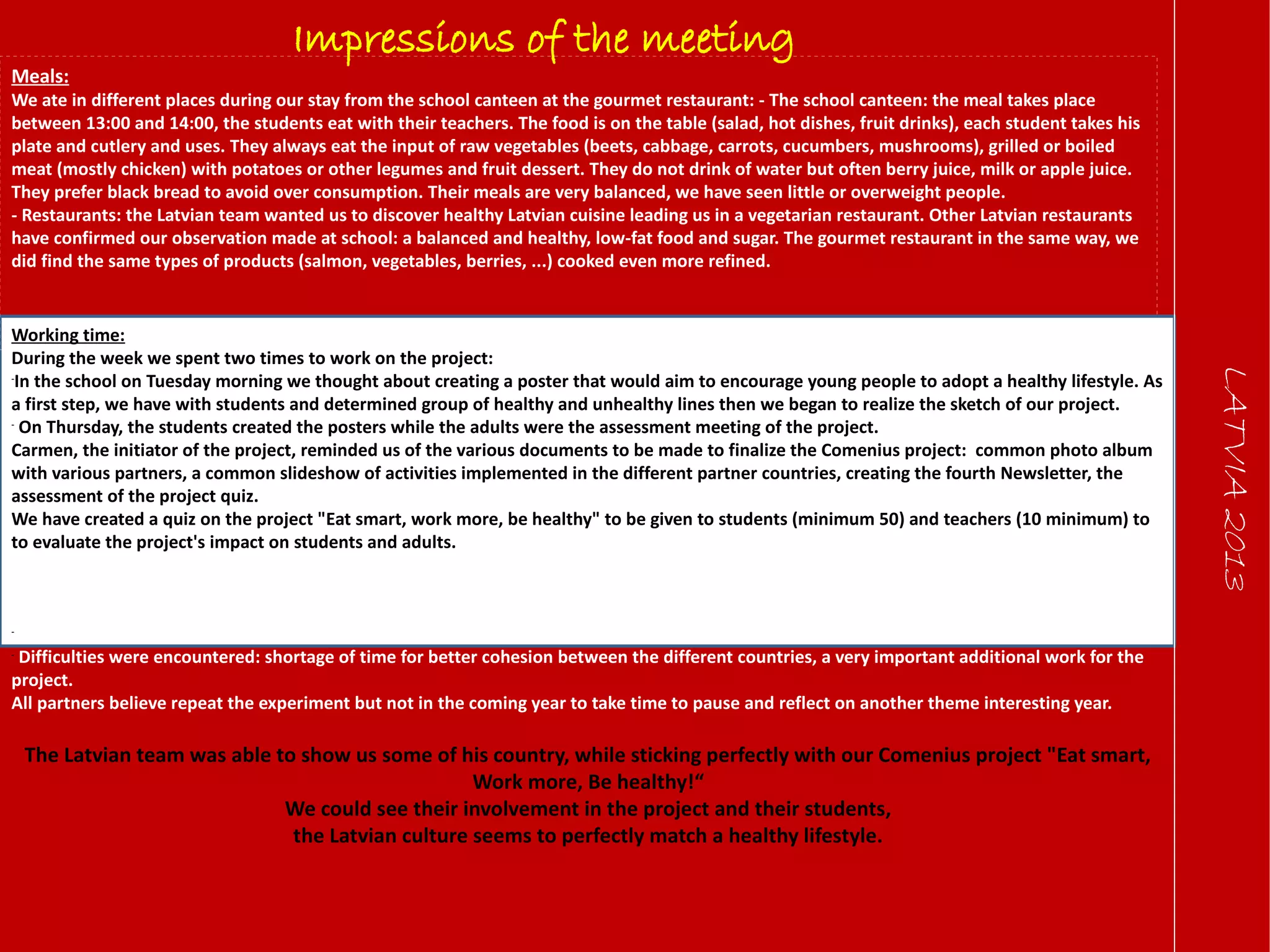 LATVIA2013
Impressions of the meeting
Meals:
We ate in different places during our stay from the school canteen at the gourmet restaurant: - The school canteen: the meal takes place
between 13:00 and 14:00, the students eat with their teachers. The food is on the table (salad, hot dishes, fruit drinks), each student takes his
plate and cutlery and uses. They always eat the input of raw vegetables (beets, cabbage, carrots, cucumbers, mushrooms), grilled or boiled
meat (mostly chicken) with potatoes or other legumes and fruit dessert. They do not drink of water but often berry juice, milk or apple juice.
They prefer black bread to avoid over consumption. Their meals are very balanced, we have seen little or overweight people.
- Restaurants: the Latvian team wanted us to discover healthy Latvian cuisine leading us in a vegetarian restaurant. Other Latvian restaurants
have confirmed our observation made at school: a balanced and healthy, low-fat food and sugar. The gourmet restaurant in the same way, we
did find the same types of products (salmon, vegetables, berries, ...) cooked even more refined.
Working time:
During the week we spent two times to work on the project:
-
In the school on Tuesday morning we thought about creating a poster that would aim to encourage young people to adopt a healthy lifestyle. As
a first step, we have with students and determined group of healthy and unhealthy lines then we began to realize the sketch of our project.
-
On Thursday, the students created the posters while the adults were the assessment meeting of the project.
Carmen, the initiator of the project, reminded us of the various documents to be made to finalize the Comenius project: common photo album
with various partners, a common slideshow of activities implemented in the different partner countries, creating the fourth Newsletter, the
assessment of the project quiz.
We have created a quiz on the project "Eat smart, work more, be healthy" to be given to students (minimum 50) and teachers (10 minimum) to
to evaluate the project's impact on students and adults.
The question was asked to repeat the experience, the situation was the same for the various partners :
-
The project has been very rewarding for students and adults discover new cultures, food habits, landscapes, ...
-
Difficulties were encountered: shortage of time for better cohesion between the different countries, a very important additional work for the
project.
All partners believe repeat the experiment but not in the coming year to take time to pause and reflect on another theme interesting year.
The Latvian team was able to show us some of his country, while sticking perfectly with our Comenius project "Eat smart,
Work more, Be healthy!“
We could see their involvement in the project and their students,
the Latvian culture seems to perfectly match a healthy lifestyle.
 