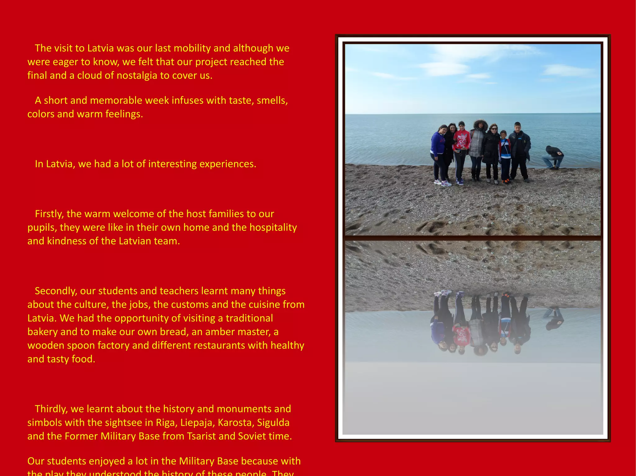 The visit to Latvia was our last mobility and although we
were eager to know, we felt that our project reached the
final and a cloud of nostalgia to cover us.
A short and memorable week infuses with taste, smells,
colors and warm feelings.
In Latvia, we had a lot of interesting experiences.
Firstly, the warm welcome of the host families to our
pupils, they were like in their own home and the hospitality
and kindness of the Latvian team.
Secondly, our students and teachers learnt many things
about the culture, the jobs, the customs and the cuisine from
Latvia. We had the opportunity of visiting a traditional
bakery and to make our own bread, an amber master, a
wooden spoon factory and different restaurants with healthy
and tasty food.
Thirdly, we learnt about the history and monuments and
simbols with the sightsee in Riga, Liepaja, Karosta, Sigulda
and the Former Military Base from Tsarist and Soviet time.
Our students enjoyed a lot in the Military Base because with
 