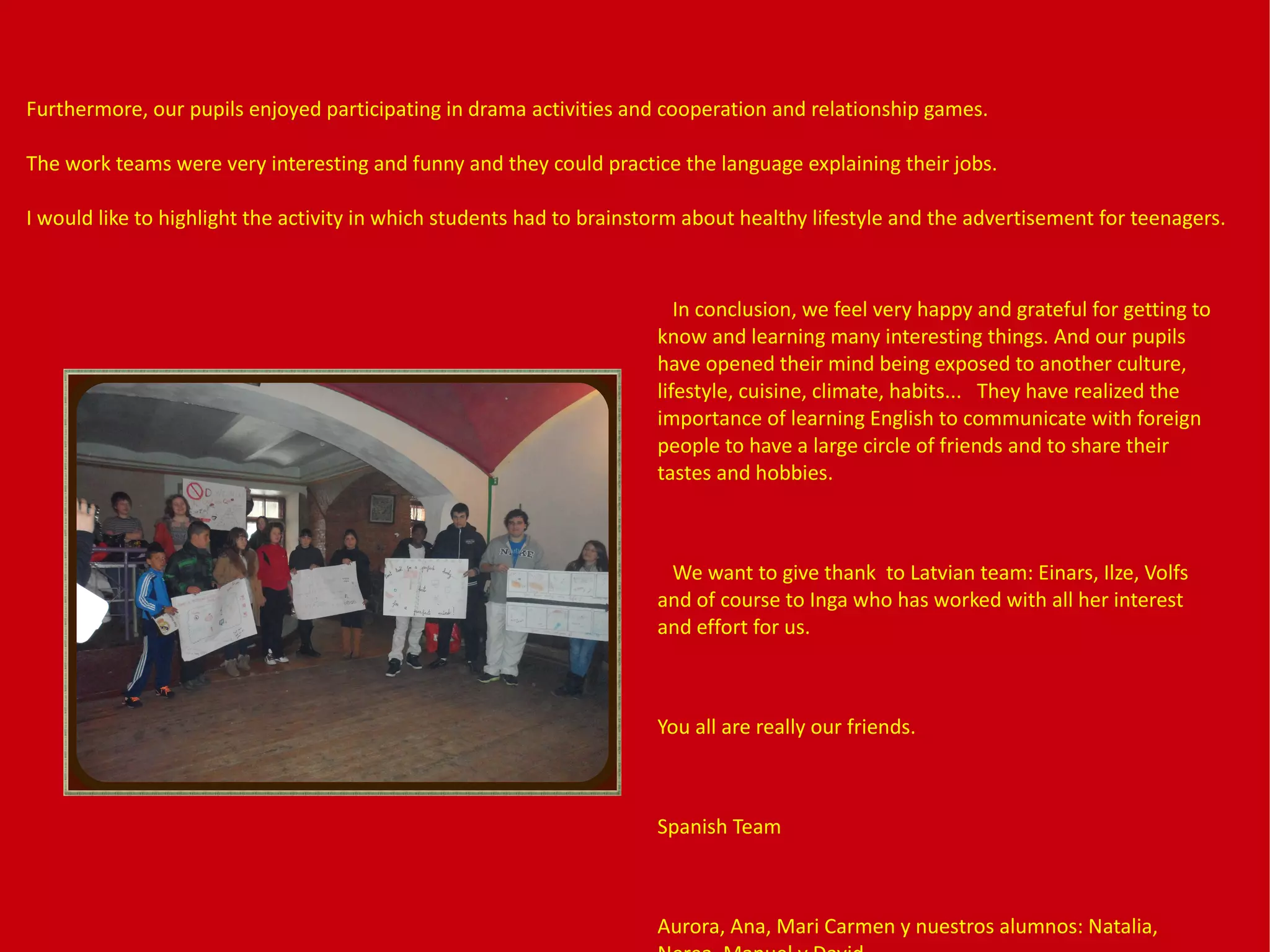 In conclusion, we feel very happy and grateful for getting to
know and learning many interesting things. And our pupils
have opened their mind being exposed to another culture,
lifestyle, cuisine, climate, habits... They have realized the
importance of learning English to communicate with foreign
people to have a large circle of friends and to share their
tastes and hobbies.
We want to give thank to Latvian team: Einars, Ilze, Volfs
and of course to Inga who has worked with all her interest
and effort for us.
You all are really our friends.
Spanish Team
Aurora, Ana, Mari Carmen y nuestros alumnos: Natalia,
Furthermore, our pupils enjoyed participating in drama activities and cooperation and relationship games.
The work teams were very interesting and funny and they could practice the language explaining their jobs.
I would like to highlight the activity in which students had to brainstorm about healthy lifestyle and the advertisement for teenagers.
 