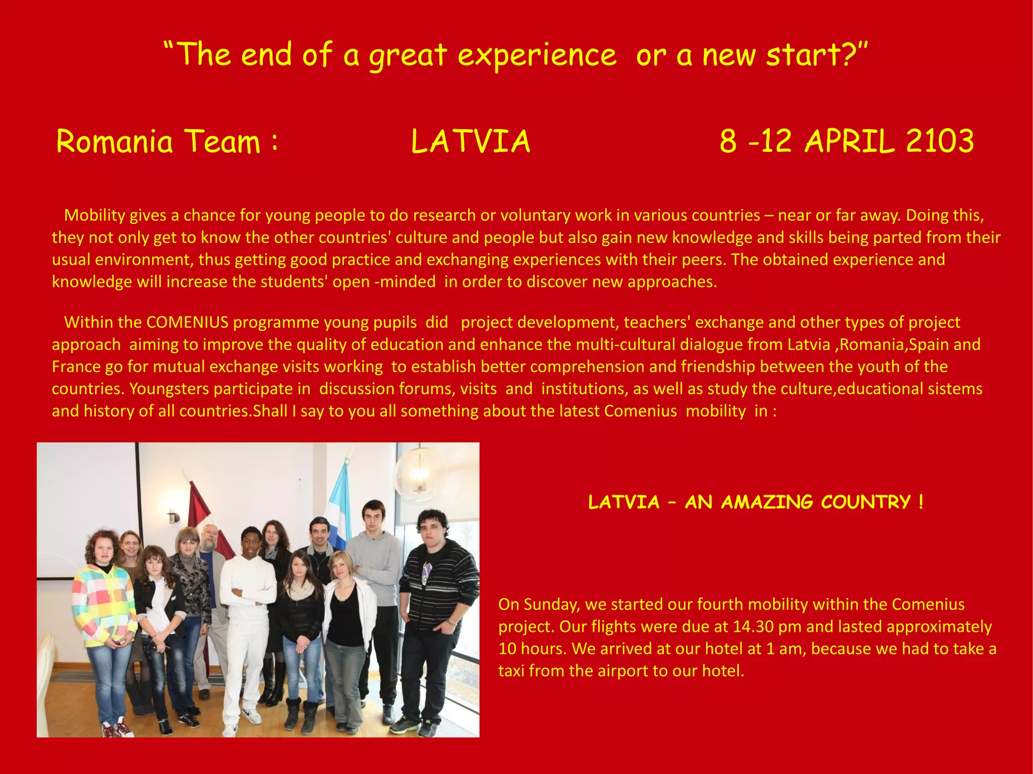 “The end of a great experience or a new start?’’
Romania Team : LATVIA 8 -12 APRIL 2103
Mobility gives a chance for young people to do research or voluntary work in various countries – near or far away. Doing this,
they not only get to know the other countries' culture and people but also gain new knowledge and skills being parted from their
usual environment, thus getting good practice and exchanging experiences with their peers. The obtained experience and
knowledge will increase the students' open -minded in order to discover new approaches.
Within the COMENIUS programme young pupils did project development, teachers' exchange and other types of project
approach aiming to improve the quality of education and enhance the multi-cultural dialogue from Latvia ,Romania,Spain and
France go for mutual exchange visits working to establish better comprehension and friendship between the youth of the
countries. Youngsters participate in discussion forums, visits and institutions, as well as study the culture,educational sistems
and history of all countries.Shall I say to you all something about the latest Comenius mobility in :
LATVIA – AN AMAZING COUNTRY !
On Sunday, we started our fourth mobility within the Comenius
project. Our flights were due at 14.30 pm and lasted approximately
10 hours. We arrived at our hotel at 1 am, because we had to take a
taxi from the airport to our hotel.
 