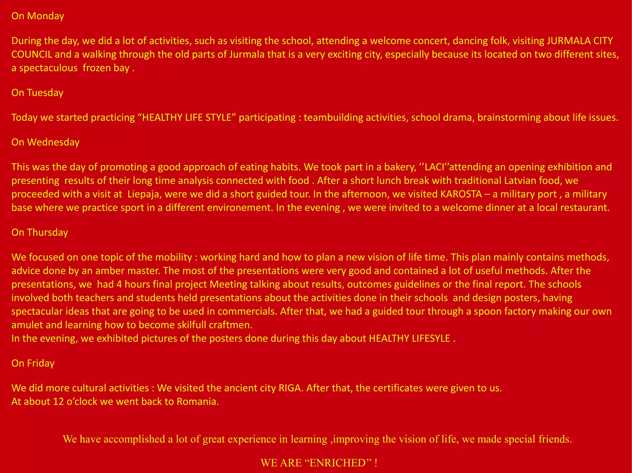 On Monday
During the day, we did a lot of activities, such as visiting the school, attending a welcome concert, dancing folk, visiting JURMALA CITY
COUNCIL and a walking through the old parts of Jurmala that is a very exciting city, especially because its located on two different sites,
a spectaculous frozen bay .
On Tuesday
Today we started practicing “HEALTHY LIFE STYLE” participating : teambuilding activities, school drama, brainstorming about life issues.
On Wednesday
This was the day of promoting a good approach of eating habits. We took part in a bakery, ’’LACI’’attending an opening exhibition and
presenting results of their long time analysis connected with food . After a short lunch break with traditional Latvian food, we
proceeded with a visit at Liepaja, were we did a short guided tour. In the afternoon, we visited KAROSTA – a military port , a military
base where we practice sport in a different environement. In the evening , we were invited to a welcome dinner at a local restaurant.
On Thursday
We focused on one topic of the mobility : working hard and how to plan a new vision of life time. This plan mainly contains methods,
advice done by an amber master. The most of the presentations were very good and contained a lot of useful methods. After the
presentations, we had 4 hours final project Meeting talking about results, outcomes guidelines or the final report. The schools
involved both teachers and students held presentations about the activities done in their schools and design posters, having
spectacular ideas that are going to be used in commercials. After that, we had a guided tour through a spoon factory making our own
amulet and learning how to become skilfull craftmen.
In the evening, we exhibited pictures of the posters done during this day about HEALTHY LIFESYLE .
On Friday
We did more cultural activities : We visited the ancient city RIGA. After that, the certificates were given to us.
At about 12 o’clock we went back to Romania.
We have accomplished a lot of great experience in learning ,improving the vision of life, we made special friends.
WE ARE “ENRICHED’’ !
 