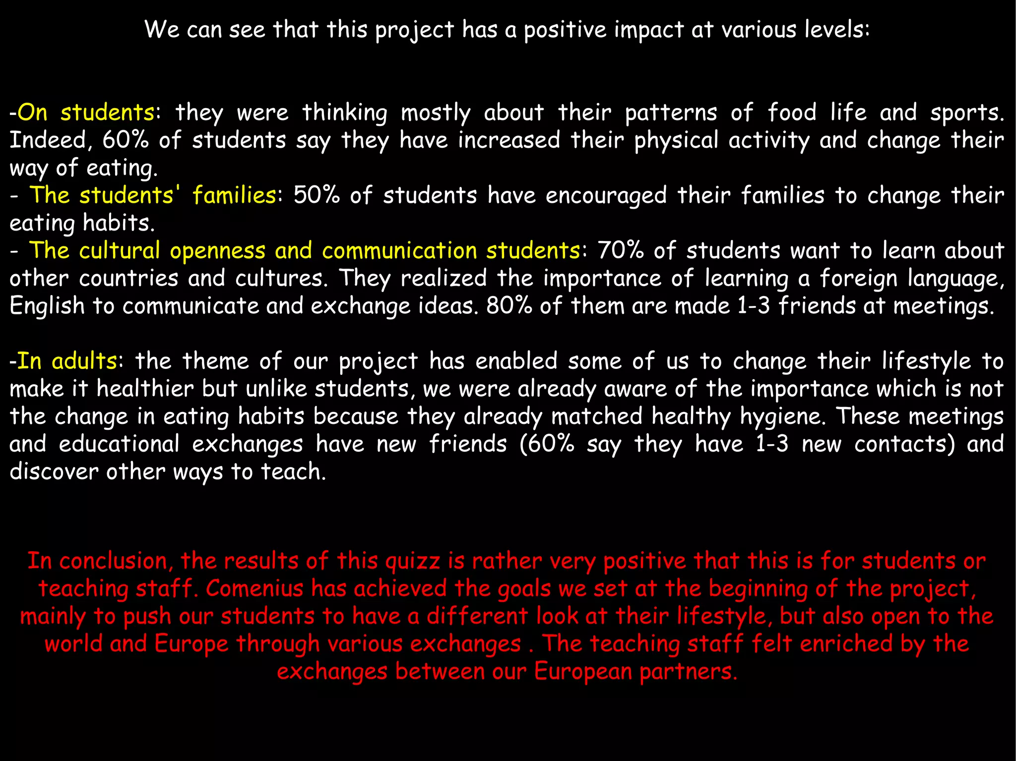 We can see that this project has a positive impact at various levels:
-On students: they were thinking mostly about their patterns of food life and sports.
Indeed, 60% of students say they have increased their physical activity and change their
way of eating.
- The students' families: 50% of students have encouraged their families to change their
eating habits.
- The cultural openness and communication students: 70% of students want to learn about
other countries and cultures. They realized the importance of learning a foreign language,
English to communicate and exchange ideas. 80% of them are made 1-3 friends at meetings.​​
-In adults: the theme of our project has enabled some of us to change their lifestyle to
make it healthier but unlike students, we were already aware of the importance which is not
the change in eating habits because they already matched healthy hygiene. These meetings
and educational exchanges have new friends (60% say they have 1-3 new contacts) and
discover other ways to teach.
In conclusion, the results of this quizz is rather very positive that this is for students or
teaching staff. Comenius has achieved the goals we set at the beginning of the project,
mainly to push our students to have a different look at their lifestyle, but also open to the
world and Europe through various exchanges . The teaching staff felt enriched by the
exchanges between our European partners.
 