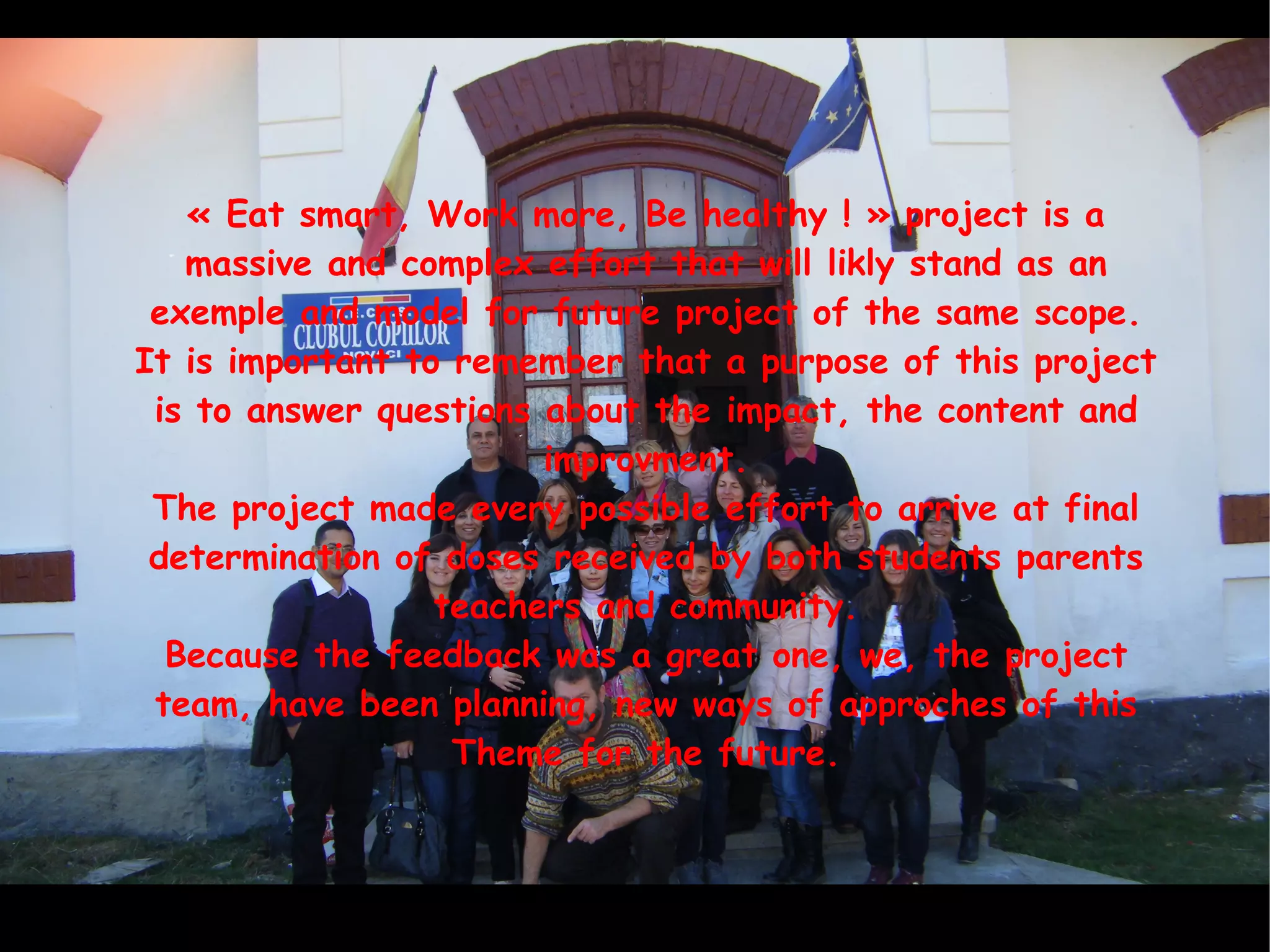 « Eat smart, Work more, Be healthy ! » project is a
massive and complex effort that will likly stand as an
exemple and model for future project of the same scope.
It is important to remember that a purpose of this project
is to answer questions about the impact, the content and
improvment.
The project made every possible effort to arrive at final
determination of doses received by both students parents
teachers and community.
Because the feedback was a great one, we, the project
team, have been planning, new ways of approches of this
Theme for the future.
 