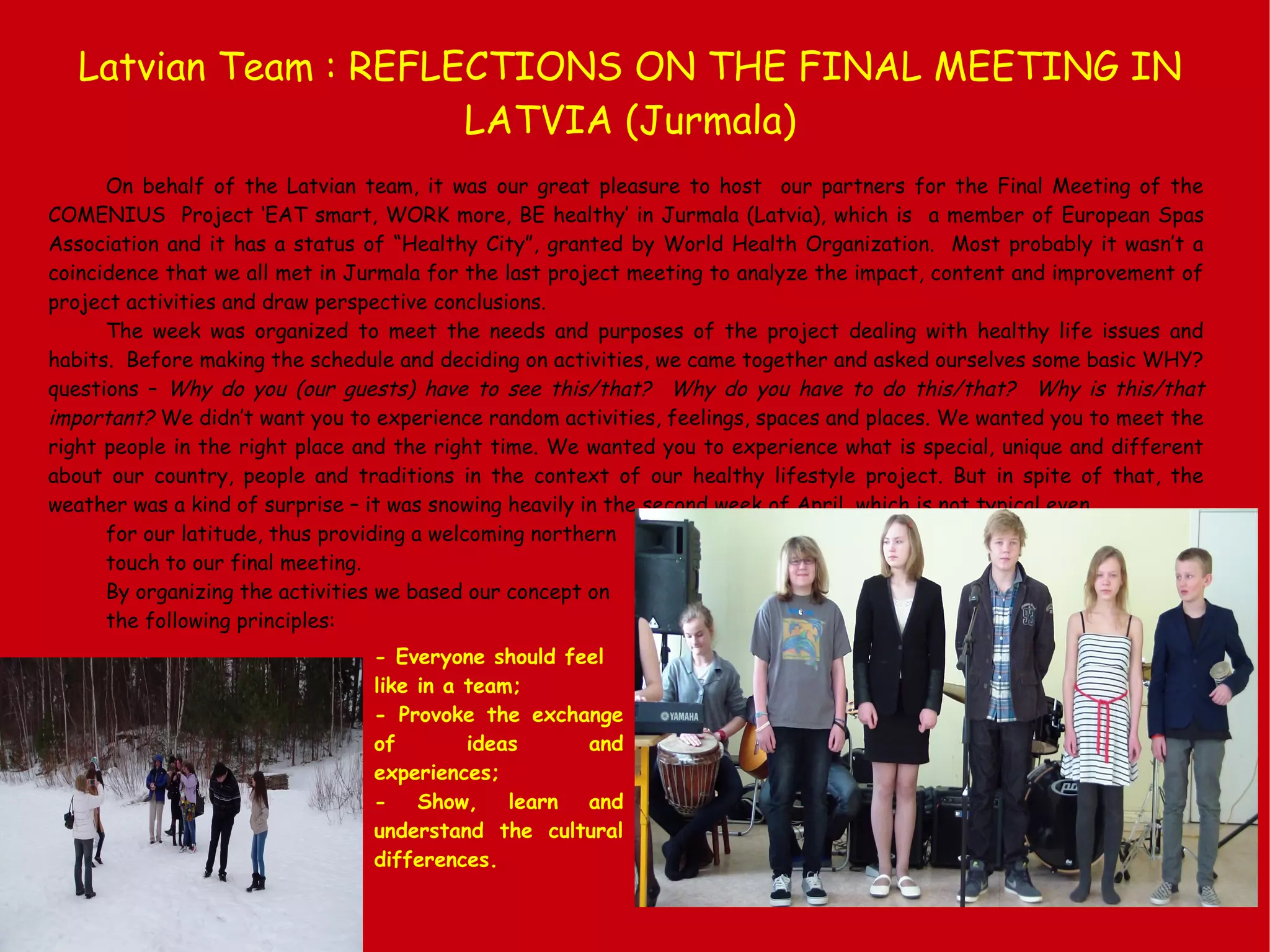 Latvian Team : REFLECTIONS ON THE FINAL MEETING IN
LATVIA (Jurmala)
On behalf of the Latvian team, it was our great pleasure to host our partners for the Final Meeting of the
COMENIUS Project ‘EAT smart, WORK more, BE healthy’ in Jurmala (Latvia), which is a member of European Spas
Association and it has a status of “Healthy City”, granted by World Health Organization. Most probably it wasn’t a
coincidence that we all met in Jurmala for the last project meeting to analyze the impact, content and improvement of
project activities and draw perspective conclusions.
The week was organized to meet the needs and purposes of the project dealing with healthy life issues and
habits. Before making the schedule and deciding on activities, we came together and asked ourselves some basic WHY?
questions – Why do you (our guests) have to see this/that? Why do you have to do this/that? Why is this/that
important? We didn’t want you to experience random activities, feelings, spaces and places. We wanted you to meet the
right people in the right place and the right time. We wanted you to experience what is special, unique and different
about our country, people and traditions in the context of our healthy lifestyle project. But in spite of that, the
weather was a kind of surprise – it was snowing heavily in the second week of April, which is not typical even
for our latitude, thus providing a welcoming northern
touch to our final meeting.
By organizing the activities we based our concept on
the following principles:
- Everyone should feel
like in a team;
- Provoke the exchange
of ideas and
experiences;
- Show, learn and
understand the cultural
differences.
 