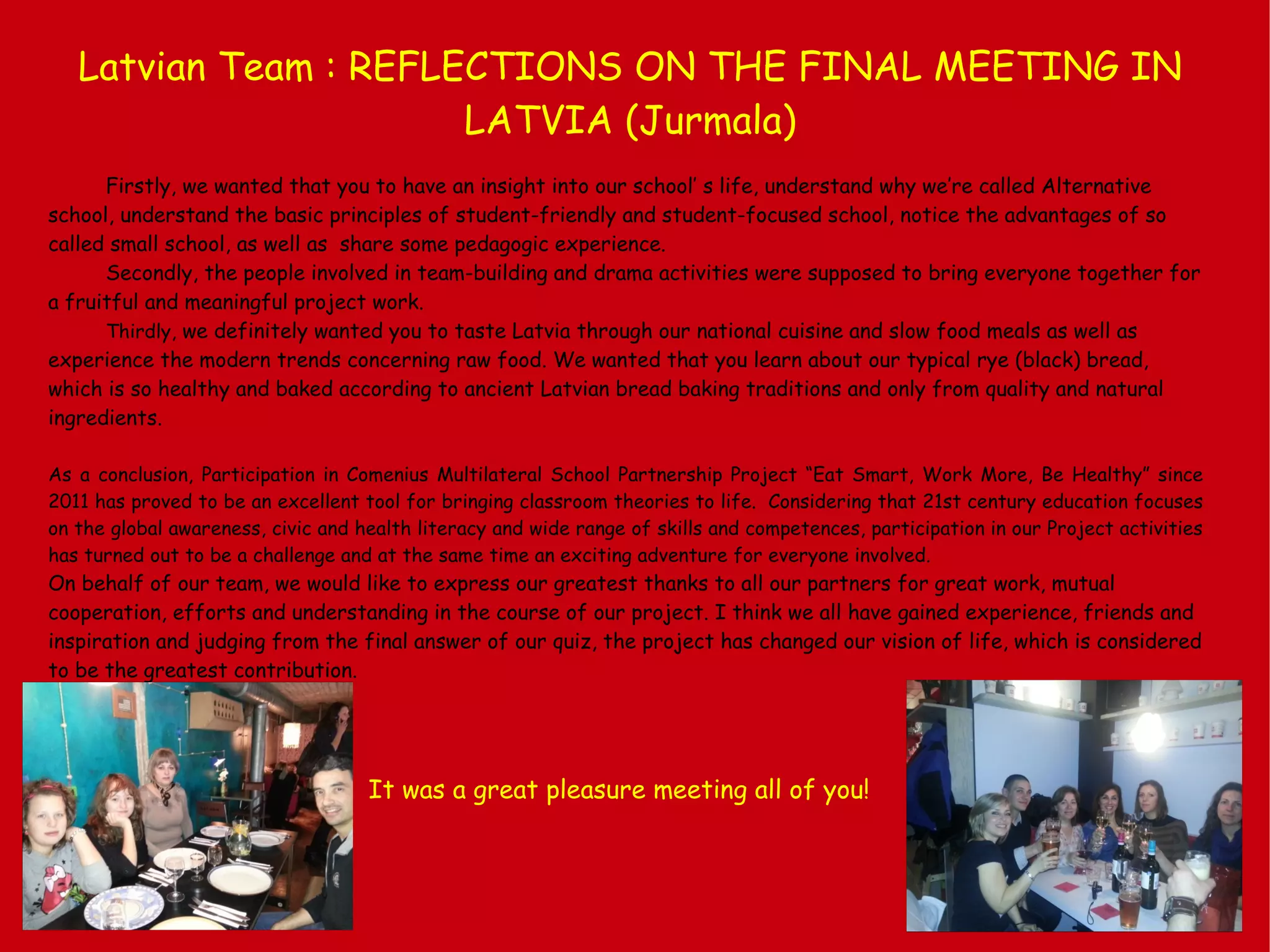 Latvian Team : REFLECTIONS ON THE FINAL MEETING IN
LATVIA (Jurmala)
Firstly, we wanted that you to have an insight into our school’ s life, understand why we’re called Alternative
school, understand the basic principles of student-friendly and student-focused school, notice the advantages of so
called small school, as well as share some pedagogic experience.
Secondly, the people involved in team-building and drama activities were supposed to bring everyone together for
a fruitful and meaningful project work.
Thirdly, we definitely wanted you to taste Latvia through our national cuisine and slow food meals as well as
experience the modern trends concerning raw food. We wanted that you learn about our typical rye (black) bread,
which is so healthy and baked according to ancient Latvian bread baking traditions and only from quality and natural
ingredients.
As a conclusion, Participation in Comenius Multilateral School Partnership Project “Eat Smart, Work More, Be Healthy” since
2011 has proved to be an excellent tool for bringing classroom theories to life. Considering that 21st century education focuses
on the global awareness, civic and health literacy and wide range of skills and competences, participation in our Project activities
has turned out to be a challenge and at the same time an exciting adventure for everyone involved.
On behalf of our team, we would like to express our greatest thanks to all our partners for great work, mutual
cooperation, efforts and understanding in the course of our project. I think we all have gained experience, friends and
inspiration and judging from the final answer of our quiz, the project has changed our vision of life, which is considered
to be the greatest contribution.
It was a great pleasure meeting all of you!
 