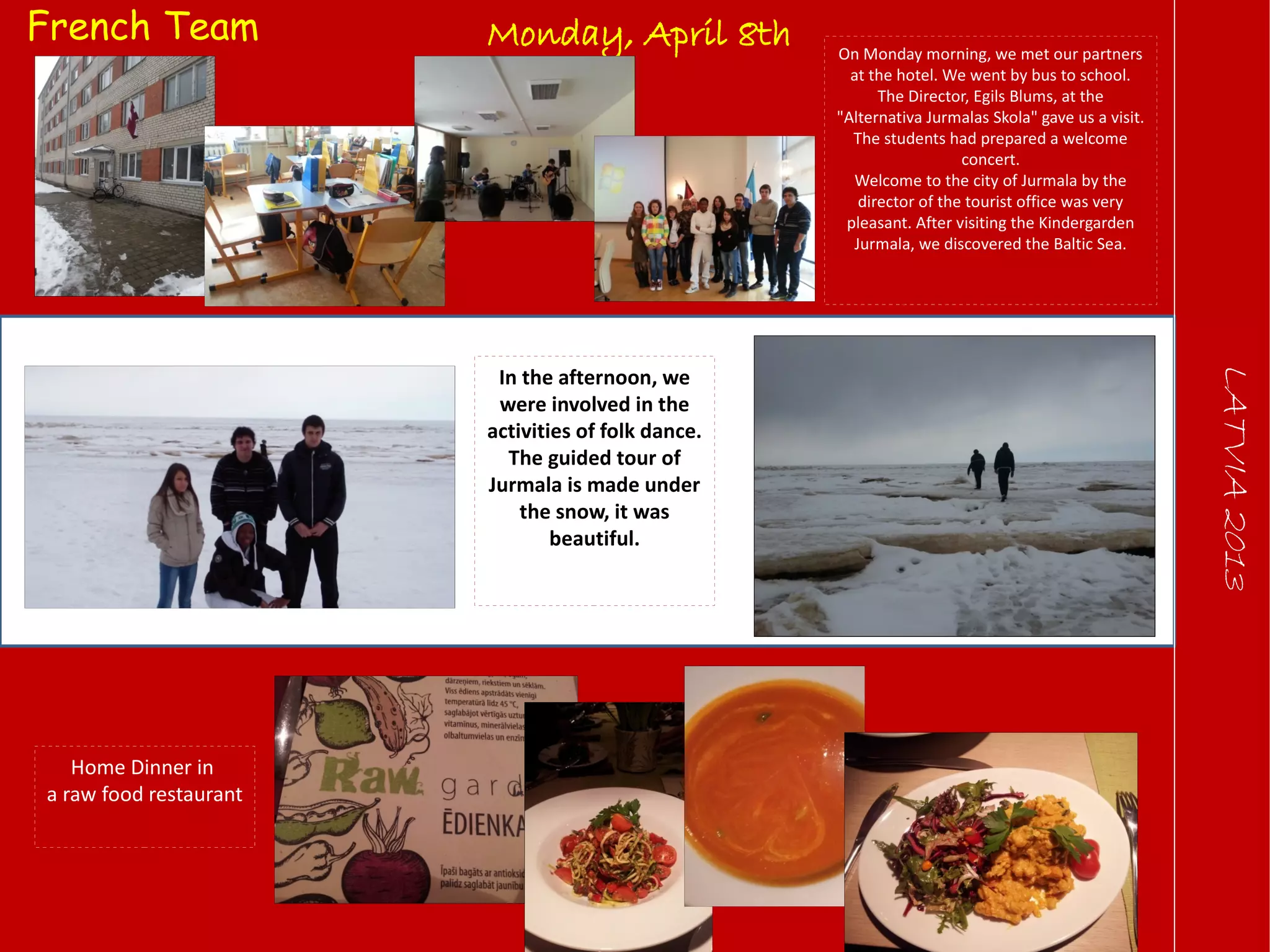 LATVIA2013
Monday, April 8th On Monday morning, we met our partners
at the hotel. We went by bus to school.
The Director, Egils Blums, at the
"Alternativa Jurmalas Skola" gave us a visit.
The students had prepared a welcome
concert.
Welcome to the city of Jurmala by the
director of the tourist office was very
pleasant. After visiting the Kindergarden
Jurmala, we discovered the Baltic Sea.
In the afternoon, we
were involved in the
activities of folk dance.
The guided tour of
Jurmala is made under
the snow, it was
beautiful.
Home Dinner in
a raw food restaurant
French Team
 