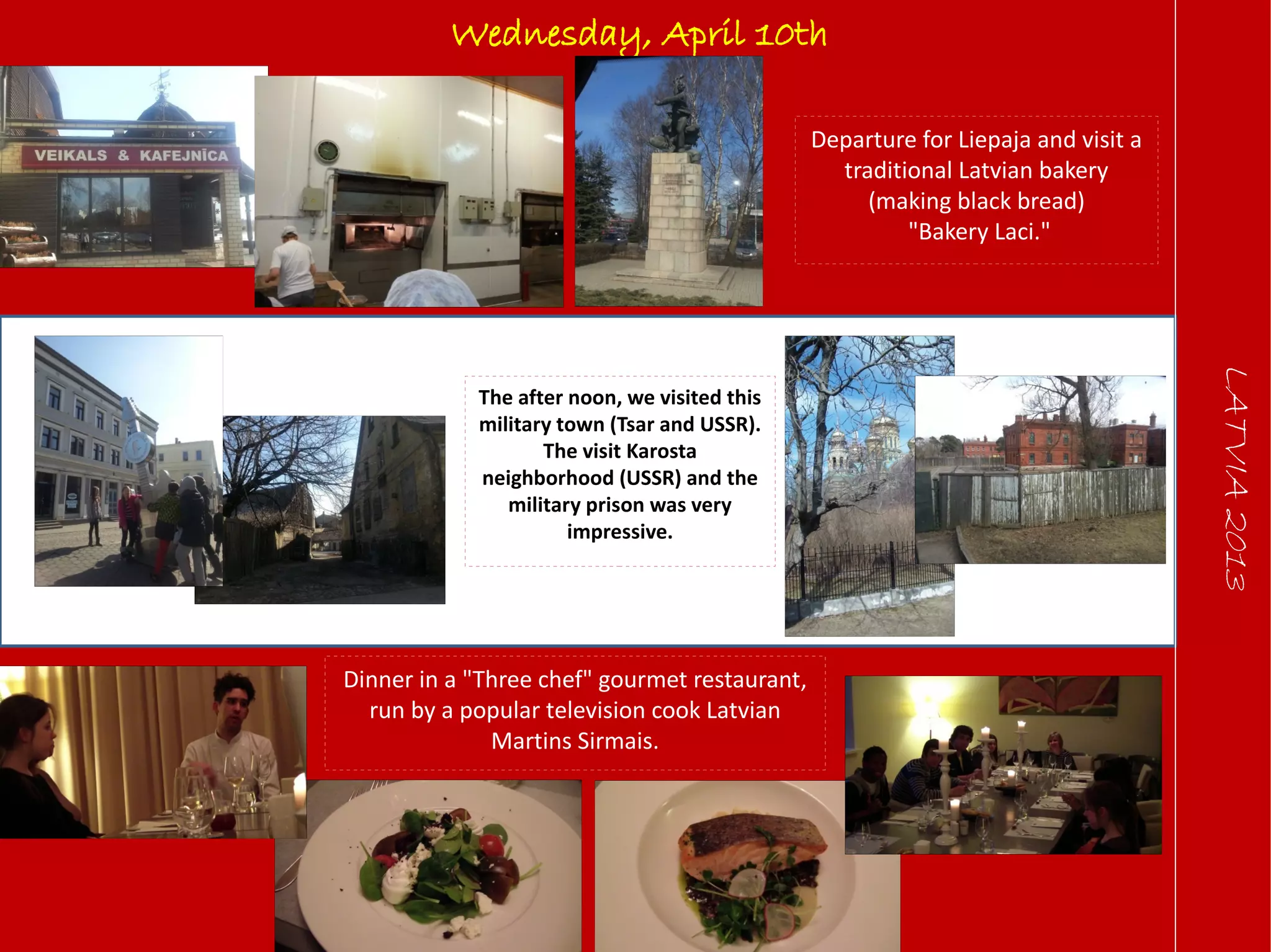 LATVIA2013
Wednesday, April 10th
Departure for Liepaja and visit a
traditional Latvian bakery
(making black bread)
"Bakery Laci."
The after noon, we visited this
military town (Tsar and USSR).
The visit Karosta
neighborhood (USSR) and the
military prison was very
impressive.
Dinner in a "Three chef" gourmet restaurant,
run by a popular television cook Latvian
Martins Sirmais.
 