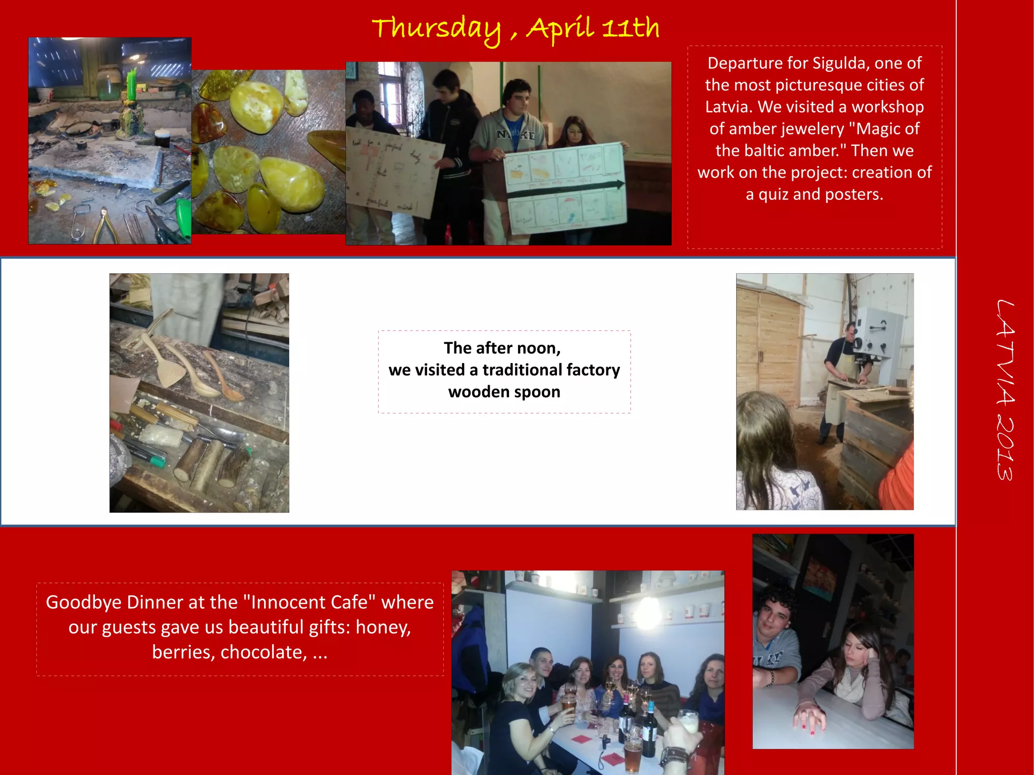 LATVIA2013
Thursday , April 11th
Departure for Sigulda, one of
the most picturesque cities of
Latvia. We visited a workshop
of amber jewelery "Magic of
the baltic amber." Then we
work on the project: creation of
a quiz and posters.
The after noon,
we visited a traditional factory
wooden spoon
Goodbye Dinner at the "Innocent Cafe" where
our guests gave us beautiful gifts: honey,
berries, chocolate, ...
 
