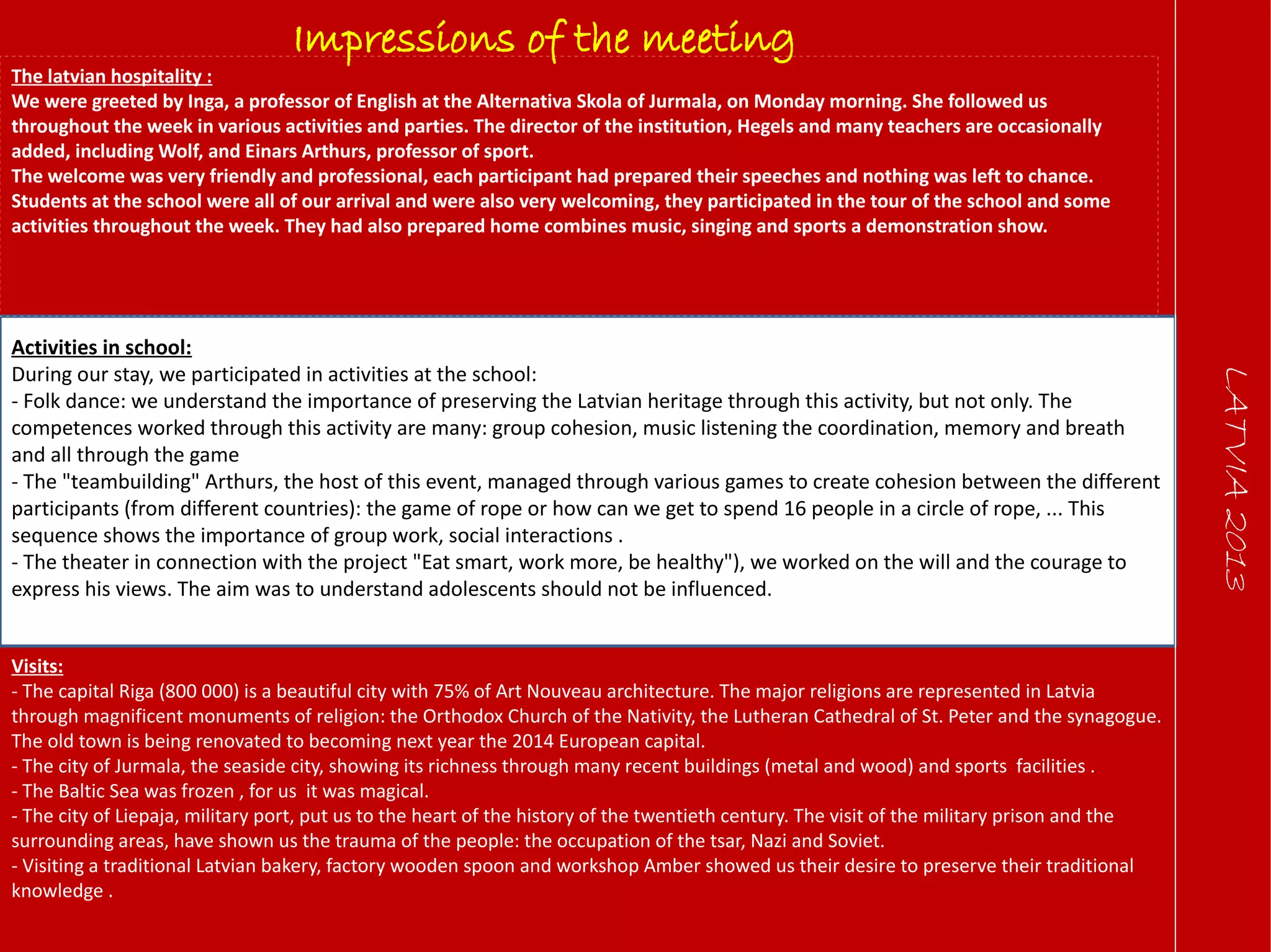 LATVIA2013
Impressions of the meeting
The latvian hospitality :
We were greeted by Inga, a professor of English at the Alternativa Skola of Jurmala, on Monday morning. She followed us
throughout the week in various activities and parties. The director of the institution, Hegels and many teachers are occasionally
added, including Wolf, and Einars Arthurs, professor of sport.
The welcome was very friendly and professional, each participant had prepared their speeches and nothing was left to chance.
Students at the school were all of our arrival and were also very welcoming, they participated in the tour of the school and some
activities throughout the week. They had also prepared home combines music, singing and sports a demonstration show.
Activities in school:
During our stay, we participated in activities at the school:
- Folk dance: we understand the importance of preserving the Latvian heritage through this activity, but not only. The
competences worked through this activity are many: group cohesion, music listening the coordination, memory and breath
and all through the game
- The "teambuilding" Arthurs, the host of this event, managed through various games to create cohesion between the different
participants (from different countries): the game of rope or how can we get to spend 16 people in a circle of rope, ... This
sequence shows the importance of group work, social interactions .
- The theater in connection with the project "Eat smart, work more, be healthy"), we worked on the will and the courage to
express his views. The aim was to understand adolescents should not be influenced.
Visits:
- The capital Riga (800 000) is a beautiful city with 75% of Art Nouveau architecture. The major religions are represented in Latvia
through magnificent monuments of religion: the Orthodox Church of the Nativity, the Lutheran Cathedral of St. Peter and the synagogue.
The old town is being renovated to becoming next year the 2014 European capital.
- The city of Jurmala, the seaside city, showing its richness through many recent buildings (metal and wood) and sports facilities .
- The Baltic Sea was frozen , for us it was magical.
- The city of Liepaja, military port, put us to the heart of the history of the twentieth century. The visit of the military prison and the
surrounding areas, have shown us the trauma of the people: the occupation of the tsar, Nazi and Soviet.
- Visiting a traditional Latvian bakery, factory wooden spoon and workshop Amber showed us their desire to preserve their traditional
knowledge .
 