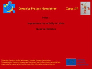 Comenius Project Newsletter Issue #4
Index :
Impressions on mobility in Latvia
Quizz & Statistics
This project has been funded with support from the European Commission.
This publication reflects the views only of the author, and the Commission cannot be held
responsible for any use which may be made of the information contained therein.
 