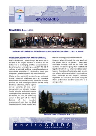 Newsletter	
  4	
  March	
  2013	
  




                                                                                                                                                                                          	
  
        Black	
  Sea	
  day	
  celebration	
  and	
  enviroGRIDS	
  final	
  conference,	
  October	
  31.	
  2012	
  in	
  Batumi	
  
	
  
Introduction	
  (Coordinator:	
  Anthony	
  Lehmann)	
                                               the	
  lack	
  of	
  strong	
  policy	
  implementation.	
  
Now	
   I	
   can	
   say	
   that	
   I	
   never	
   thought	
   we	
   would	
   get	
   to	
     However,	
   where	
   I	
   learned	
   the	
   most	
   was	
   from	
  
the	
   end	
   of	
   this	
   project.	
   We	
   had	
   so	
   much	
   to	
   do,	
   the	
     the	
   human	
   side	
   of	
   the	
   project.	
   I	
   have	
   seen	
  
tasks	
   were	
   so	
   challenging,	
   and	
   four	
   years	
   seemed	
   to	
                dedicated	
   scientists	
   from	
   all	
   the	
   Black	
   Sea	
  
be	
  so	
  long	
  when	
  writing	
  the	
  proposal.	
  BUT	
  WE	
  DID	
  IT	
  	
              countries	
  and	
  beyond	
  giving	
  their	
  best	
  to	
  build	
  
…almost	
   as	
   planned,	
   and	
   in	
   a	
   very	
   collaborative	
   and	
                together	
   the	
   Black	
   Sea	
   catchment	
   Observation	
  
constructive	
   atmosphere!!!	
   I	
   learned	
   so	
   much	
   from	
                          System.	
   Regardless	
   of	
   nationality,	
   age,	
   gender	
  
this	
  project,	
  and	
  clearly	
  I	
  built	
  my	
  own	
  capacities!	
                       and	
  religion,	
  all	
  the	
  enviroGRIDS	
  partners	
  were	
  
Of	
  course,	
  from	
  a	
  scientific	
  perspective,	
  we	
  addressed	
                        fully	
   committed	
   to	
   the	
   project’s	
   common	
  
several	
   important	
   challenges	
   such	
   as	
   improving	
                                 objectives,	
   as	
   if	
   we	
   had	
   all	
   found	
   along	
   the	
  
environmental	
   data	
   sharing	
   and	
   processing	
   in	
   order	
                         shores	
   of	
   the	
   Black	
   Sea	
   the	
   warm	
   arms	
   of	
   a	
  
to	
   build	
   the	
   first	
   hydrological	
   model	
   for	
   the	
   entire	
               caring	
  mother.	
  
Black	
  Sea	
  catchment,	
  and	
  to	
  explore	
  
several	
   scenarios	
   of	
   land	
   cover,	
  
demographic	
   and	
   climatic	
   changes.	
  
Similar	
   scientific	
   and	
   environmental	
  
challenges	
   exist	
   everywhere	
   around	
  
the	
   World,	
   but	
   they	
   are	
   particularly	
  
useful	
   in	
   this	
   part	
   of	
   the	
   World	
  
because	
            of	
          the	
     important	
  
environmental	
   crisis	
   that	
   the	
   Black	
  
Sea	
   catchment	
   is	
   facing	
   coupled	
   with	
  




                                                                                     Batumi’s coast of Georgia, Nov.1. 2012
 