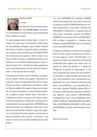 EDIÇÃO      Nº4    OUTUBRO        DE   2012                                                 PÁGINA3




                 GENTE CAPAZ                              E e essa ESPERANÇA de conseguir CORRER
                                                          atras da luz (mesmo que esta pareça estar so la
                 E verdade!
                                                          ao fundo do tunel); de INOVAR abrindo de ime-
                 Ao longo dos seculos demonstramos
                                                          diato duas janelas, se uma porta se fechou; de
                 que somos Gente Capaz e que peran-
                                                          PROCURAR o rendimento e o sustento aqui ou
te a adversidade ( e foram muitas as que vivenciamos)
                                                          alem, (como acontecera outrora); de TRANS-
nunca voltamos as costas.
                                                          FORMAR as uvas no bom vinho; de FAZER CRES-
O nosso desígnio desde remota idade, e a luta. E o        CER as ideias e expandir-se, e portanto essa
tempo, este tempo que e de Guimaraes, cidade berço        energia chamada ESPERANÇA que nos fortalece
da nacionalidade portuguesa, agora Cidade Europeia        e nos torna GENTE CAPAZ!
da Cultura, e tambem o tempo de todos os portugue-
                                                          E urgente acreditarmos e juntarmos as energias
ses, de todos os que acreditam que sao GENTE CAPAZ!
                                                          boas de todos e assim construirmos com alicer-
Os vimaranenses sao capazes e estao a revelar a sua
                                                          ces mais seguros a nossa “Casa-Portugal”. E o
força criadora a Europa e ao Mundo, baseados na sua
                                                          tempo do sacrifício, da sementeira, ate talvez da
historia e na sua memoria, juntaram-lhes os afetos e a
                                                          tempestade (para alguns que sofrem mais as
força do “guerreiro” e Portugal ali surgiu naquela noi-
                                                          agruras da vida) mas tambem e o tempo de
te fria atmosfericamente mas tao quente de humani-
                                                          “limparmos as poeiras da engrenagem”. E, tal
dade … forte, cheio de vida e energia!
                                                          como Guimaraes que mostrou no dia da abertu-
A Companhia de Teatro La Fura Dels Baus, que signifi-     ra da cidade a Capital Europeia da Cultura que
ca em catalao “vermes dos esgotos”, apresentou no         sem “obras faraonicas” nem “investimentos me-
Largo do Toural um espectaculo cheio de luz e melo-       galomanos, mas com a Memoria Coletiva de um
dia que prendeu e, a dada altura ,emocionou o publi-      povo, a sua identidade, a sua capacidade de ir
co. Mas que publico? Ali, naquele largo, que de repen-    mais alem e possível VENCER, tambem NOS, vi-
te, se tornara tao pequeno, a massa humana fundira-       maranense, albicastrenses, portuenses, alenteja-
se no gigante coraçao símbolo deste “reencontro e         nos, algarvios, numa palavra, PORTUGUESES,
celebraçao da cultura europeia e dos valores univer-      contribuiremos com o nosso TRABALHO, POU-
sais do humanismo que a enformam” e assistiu entusi-      PANÇA, ENERGIA, CONCENTRAÇAO NO ESSEN-
asmadamente como que agarrando a ESPERANÇA que            CIAL, CRIATIVIDADE, INOVAÇAO e LUTA, para
parecia dali advir. Em Guimaraes, nesta noite, viu-se     que PORTUGAL se afirme mais forte hoje e ama-
um povo empreendedor, dinamico, capaz de se agar-         nha!
rar a sua historia de muitos seculos e aí encontrar as
forças necessarias para renovar e reinventar o seu
futuro e assim vencer as duras batalhas que tem pela      Maria Jose Guimaraes

frente…
 