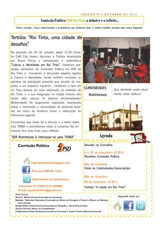 EDIÇÃO          Nº4     OUTUBRO     DE    2012


                                  Comissão Política PSD Rio Tinto a debater e a refletir...
      Temos vontade , força, determinação e acreditámos que podemos fazer o melhor trabalho possível pela nossa freguesia!



Tertúlia: “Rio Tinto, uma cidade de
desafios”
No passado dia 25 de outubro, pelas 21:30 horas,
no Café City Jovem, decorreu a Tertúlia dinamizada
por     Bruno      Ferraz     e    subordinada        à    subtemática
”Cultura e Identidade em Rio Tinto”. Estiveram pre-
sentes elementos da Comissão Política do PSD de
Rio Tinto e         trouxeram à discussão aspetos ligados
à Cultura e Identidade, tendo também escutado as
opiniões da população presente que através da res-
posta a um pequeno inquérito , revelaram o que em
                                                                              CURIOSIDADES              Que atividade existe atual-
rio Tinto deveria ser mais valorizado, os símbolos de
Rio Tinto, e a sua integração na cidade mesmo não                                   Riotintenses        mente neste edifício?
sendo       dela     natural.      O    binómio       Ancestralidade/
Modernidade foi largamente explorado, levantando
pistas e mostrando a necessidade de próximas tertú-
lias em torno da temática. Evitar a destruição do
Património-urgente!

Concluímos que muito há a discutir e a saber sobre
esta TERRA e prometemos voltar à conversa. No en-
tretanto fica esta frase para reflexão:

“SER Riotintense é interessar-se pela TERRA”                                                   Agenda
        Comissão Política                                                      Reunião na Concelhia

                                                                               6 e 26 de novembro—21:30 h
                                                                               Reuniões Comissão Política

                      http://psdriotinto.blogspot.com
                                                                               Mês de novembro
                                                                               Visita às Coletividades/Associações
                       Procurar PSD Rio Tinto

                                                                               Mês de dezembro
                       http://twitter.com/psdriotinto
                                                                               06 de dezembro: 21:30 h
        Telemóvel: 91 2298719/ 93 3289801                                      Tertúlia “A saúde em Rio Tinto”
        E-mail: cp.psd.riotinto@gmail.com
      Ficha Técnica:
      Diretor: Alfredo Correia (Licenciado em Economia)                                                    Disponível online em:
      Redação: Maria José Guimarães (Licenciada em Ensino de Português e Francês e Mestre em Relações
        Interculturais)
      Design Gráfico: Carlos Ferreira (Licenciado em Geografia — Ramo Educacional) e
      Gustavo Ferreira, Mestre em Contabilidade)
      Colaboradores: Pedro Sardinha (Licenciado em Economia e Carlos Teixeira (Diretor Comercial)
 