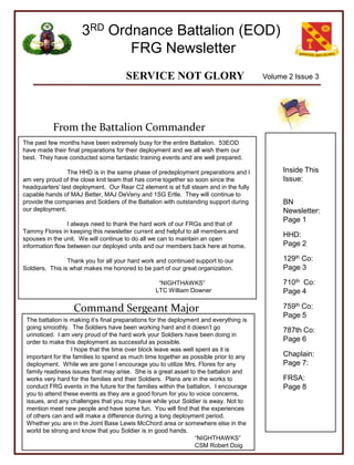 Volume 2 Issue 3 From the Battalion Commander Inside This Issue: BN Newsletter: Page 1 HHD:         Page 2 129thCo:    Page 3 710thCo:    Page 4 759thCo: Page 5  787th Co: Page 6 Chaplain: Page 7: FRSA:     Page 8 The past few months have been extremely busy for the entire Battalion.  53EOD have made their final preparations for their deployment and we all wish them our best.  They have conducted some fantastic training events and are well prepared. 	The HHD is in the same phase of predeployment preparations and I am very proud of the close knit team that has come together so soon since the headquarters' last deployment.  Our Rear C2 element is at full steam and in the fully capable hands of MAJ Better, MAJ DeVeny and 1SG Ertle.  They will continue to provide the companies and Soldiers of the Battalion with outstanding support during our deployment. 	I always need to thank the hard work of our FRGs and that of Tammy Flores in keeping this newsletter current and helpful to all members and spouses in the unit.  We will continue to do all we can to maintain an open information flow between our deployed units and our members back here at home. 	Thank you for all your hard work and continued support to our Soldiers.  This is what makes me honored to be part of our great organization. 			  “NIGHTHAWKS” 			LTC William Downer  Command Sergeant Major The battalion is making it’s final preparations for the deployment and everything is going smoothly.  The Soldiers have been working hard and it doesn’t go unnoticed.  I am very proud of the hard work your Soldiers have been doing in order to make this deployment as successful as possible.   	I hope that the time over block leave was well spent as it is important for the families to spend as much time together as possible prior to any deployment.  While we are gone I encourage you to utilize Mrs. Flores for any family readiness issues that may arise.  She is a great asset to the battalion and works very hard for the families and their Soldiers.  Plans are in the works to conduct FRG events in the future for the families within the battalion.  I encourage you to attend these events as they are a good forum for you to voice concerns, issues, and any challenges that you may have while your Soldier is away. Not to mention meet new people and have some fun.  You will find that the experiences of others can and will make a difference during a long deployment period.  Whether you are in the Joint Base Lewis McChord area or somewhere else in the world be strong and know that you Soldier is in good hands.		  			                     “NIGHTHAWKS” 			                     CSM Robert Doig 