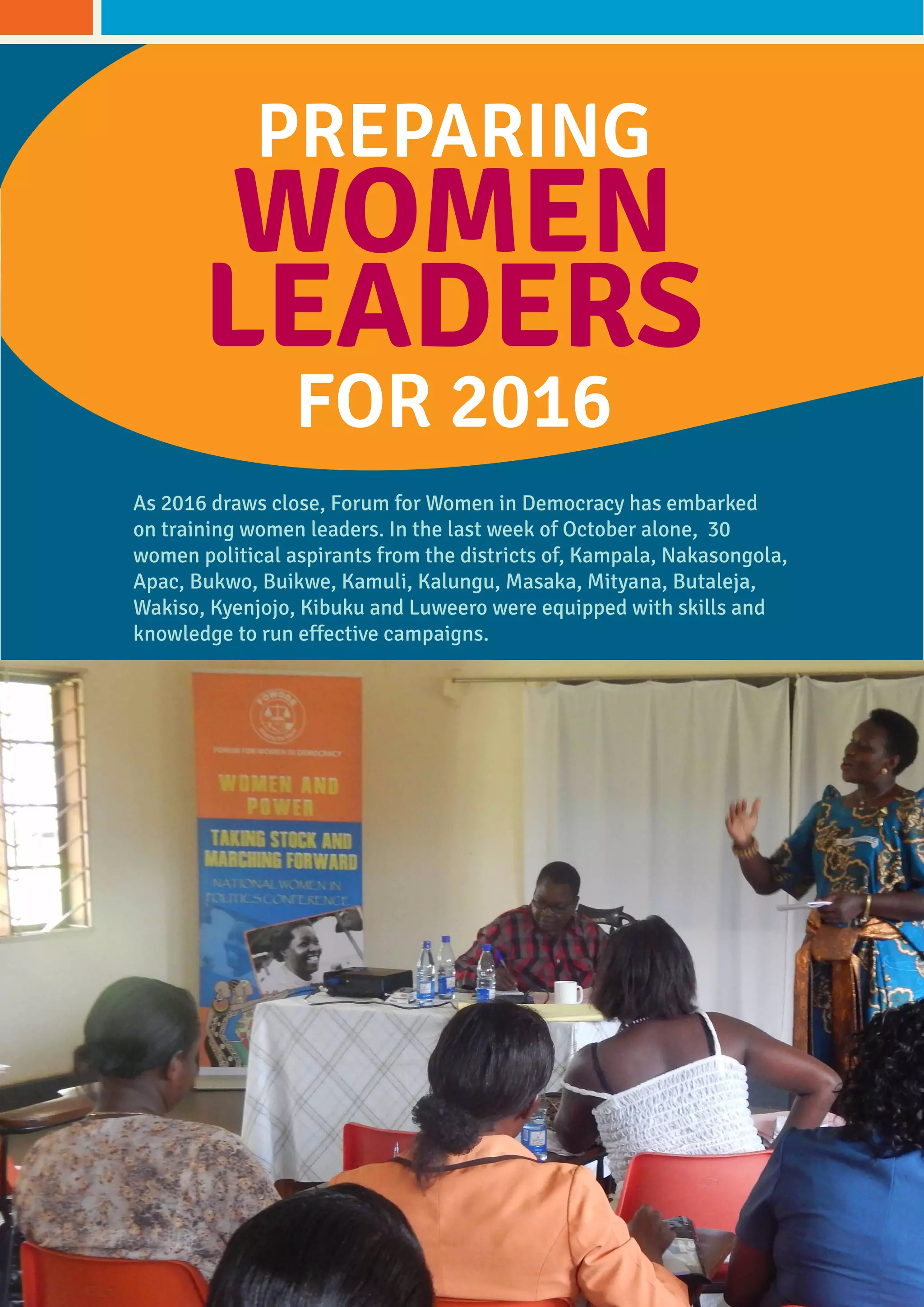 PREPARING
WOMEN
LEADERS
FOR 2016
As 2016 draws close, Forum for Women in Democracy has embarked
on training women leaders. in the last week of October alone, 30
women political aspirants from the districts of, Kampala, Nakasongola,
Apac, Bukwo, Buikwe, Kamuli, Kalungu, Masaka, Mityana, Butaleja,
Wakiso, Kyenjojo, Kibuku and Luweero were equipped with skills and
knowledge to run effective campaigns.
 