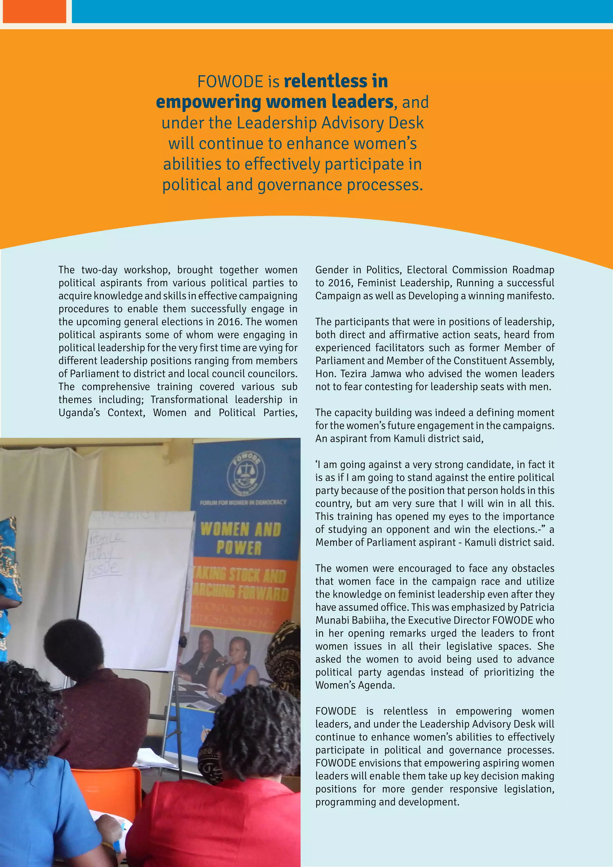 The two-day workshop, brought together women
political aspirants from various political parties to
acquireknowledgeandskillsineffectivecampaigning
procedures to enable them successfully engage in
the upcoming general elections in 2016. The women
political aspirants some of whom were engaging in
political leadership for the very first time are vying for
different leadership positions ranging from members
of Parliament to district and local council councilors.
The comprehensive training covered various sub
themes including; Transformational leadership in
Uganda’s Context, Women and Political Parties,
Gender in Politics, Electoral Commission Roadmap
to 2016, Feminist Leadership, Running a successful
Campaign as well as Developing a winning manifesto.
The participants that were in positions of leadership,
both direct and affirmative action seats, heard from
experienced facilitators such as former Member of
Parliament and Member of the Constituent Assembly,
Hon. Tezira Jamwa who advised the women leaders
not to fear contesting for leadership seats with men.
The capacity building was indeed a defining moment
for the women’s future engagement in the campaigns.
An aspirant from Kamuli district said,
‘I am going against a very strong candidate, in fact it
is as if I am going to stand against the entire political
party because of the position that person holds in this
country, but am very sure that I will win in all this.
This training has opened my eyes to the importance
of studying an opponent and win the elections.-” a
Member of Parliament aspirant - Kamuli district said.
The women were encouraged to face any obstacles
that women face in the campaign race and utilize
the knowledge on feminist leadership even after they
have assumed office. This was emphasized by Patricia
Munabi Babiiha, the Executive Director FOWODE who
in her opening remarks urged the leaders to front
women issues in all their legislative spaces. She
asked the women to avoid being used to advance
political party agendas instead of prioritizing the
Women’s Agenda.
FOWODE is relentless in empowering women
leaders, and under the Leadership Advisory Desk will
continue to enhance women’s abilities to effectively
participate in political and governance processes.
FOWODE envisions that empowering aspiring women
leaders will enable them take up key decision making
positions for more gender responsive legislation,
programming and development.
FOWODE is relentless in
empowering women leaders, and
under the Leadership Advisory Desk
will continue to enhance women’s
abilities to effectively participate in
political and governance processes.
 