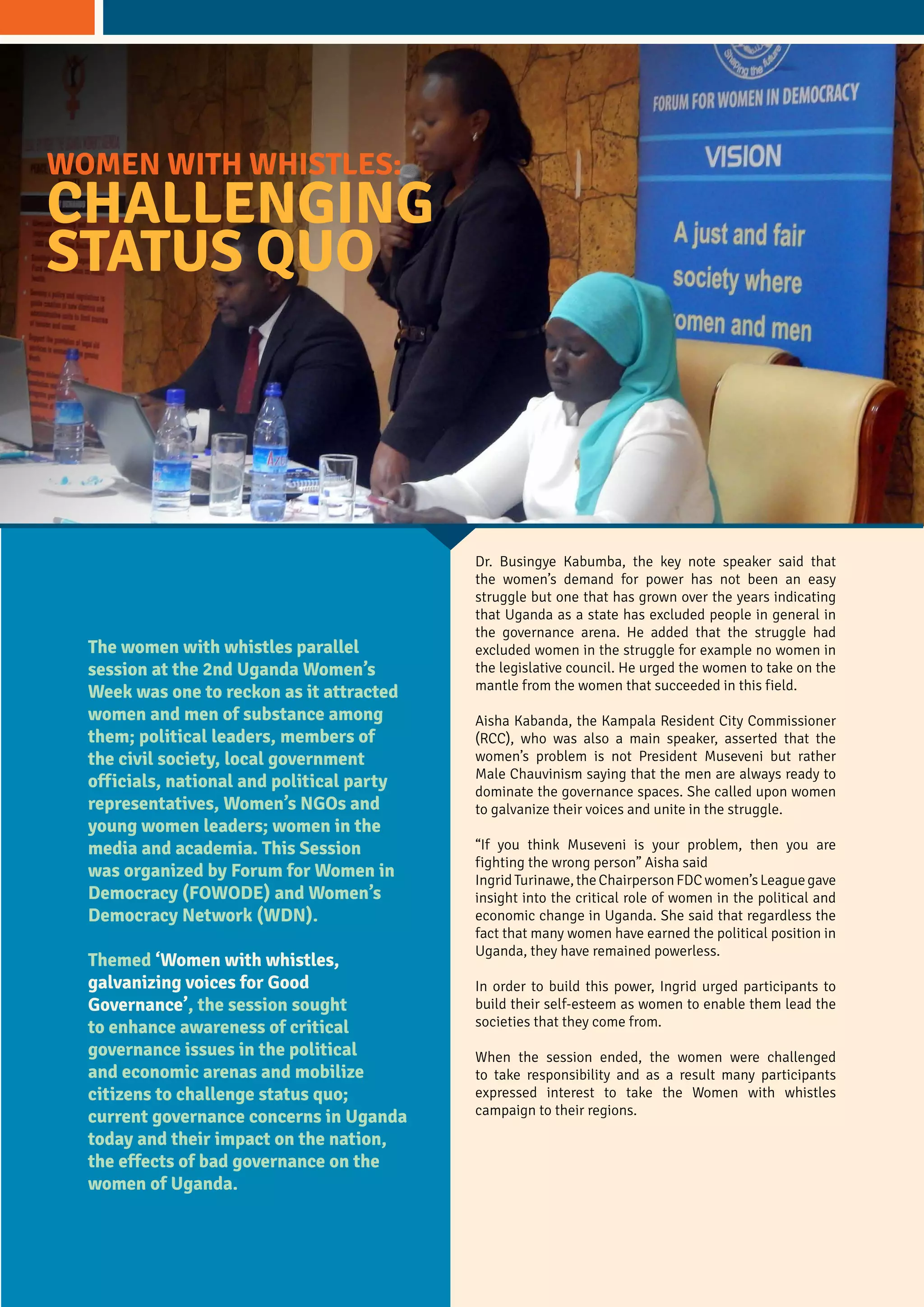 The women with whistles parallel
session at the 2nd Uganda Women’s
Week was one to reckon as it attracted
women and men of substance among
them; political leaders, members of
the civil society, local government
officials, national and political party
representatives, Women’s NGOs and
young women leaders; women in the
media and academia. This Session
was organized by Forum for Women in
Democracy (FOWODE) and Women’s
Democracy Network (WDN).
Themed ‘Women with whistles,
galvanizing voices for Good
Governance’, the session sought
to enhance awareness of critical
governance issues in the political
and economic arenas and mobilize
citizens to challenge status quo;
current governance concerns in Uganda
today and their impact on the nation,
the effects of bad governance on the
women of Uganda.
WOMEN WITH WHISTLES:
CHALLENGING
STATUS QUO
Dr. Busingye Kabumba, the key note speaker said that
the women’s demand for power has not been an easy
struggle but one that has grown over the years indicating
that Uganda as a state has excluded people in general in
the governance arena. He added that the struggle had
excluded women in the struggle for example no women in
the legislative council. He urged the women to take on the
mantle from the women that succeeded in this field.
Aisha Kabanda, the Kampala Resident City Commissioner
(RCC), who was also a main speaker, asserted that the
women’s problem is not President Museveni but rather
Male Chauvinism saying that the men are always ready to
dominate the governance spaces. She called upon women
to galvanize their voices and unite in the struggle.
“If you think Museveni is your problem, then you are
fighting the wrong person” Aisha said
IngridTurinawe,theChairpersonFDCwomen’sLeaguegave
insight into the critical role of women in the political and
economic change in Uganda. She said that regardless the
fact that many women have earned the political position in
Uganda, they have remained powerless.
In order to build this power, Ingrid urged participants to
build their self-esteem as women to enable them lead the
societies that they come from.
When the session ended, the women were challenged
to take responsibility and as a result many participants
expressed interest to take the Women with whistles
campaign to their regions.
 