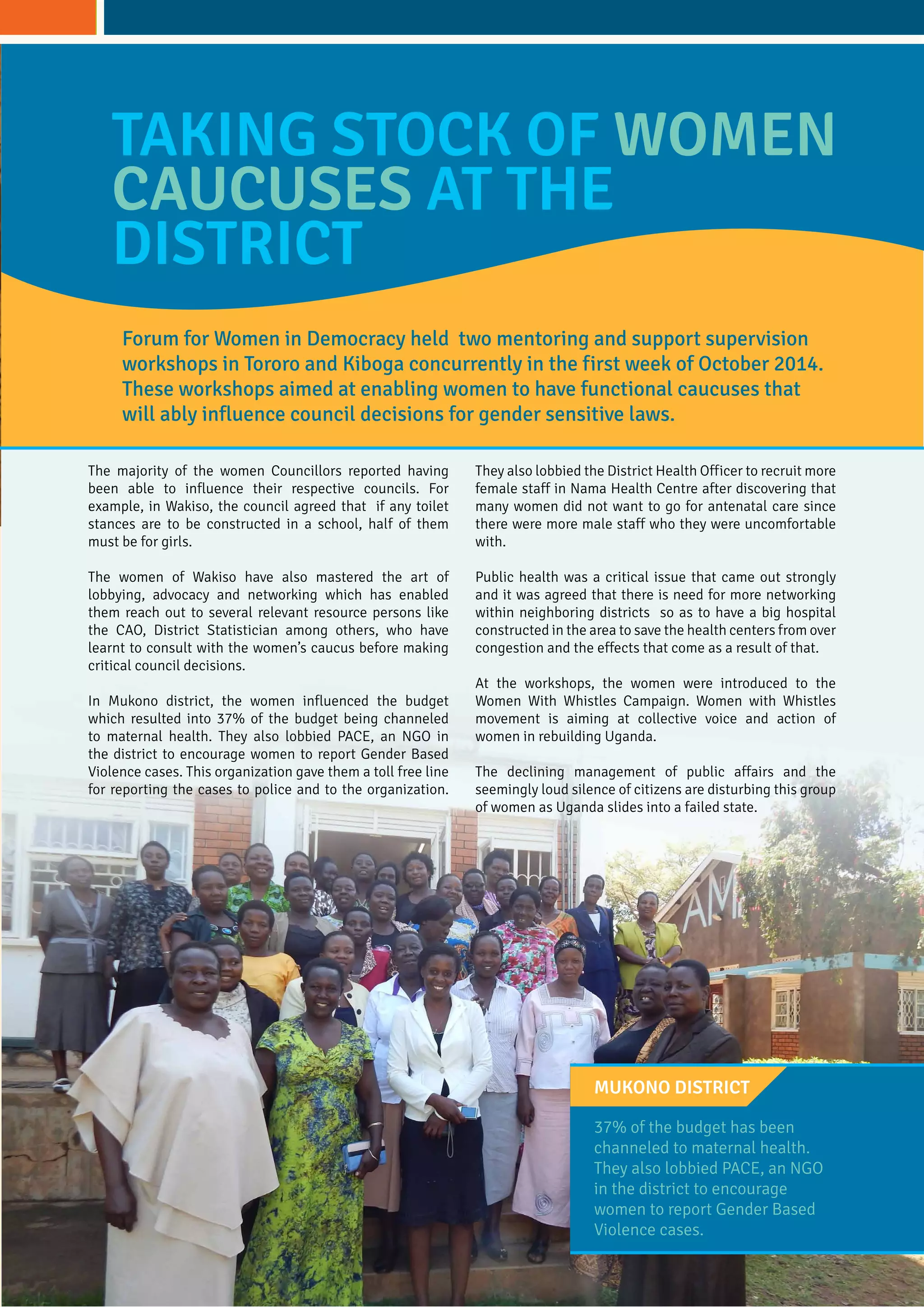 Forum for Women in Democracy held two mentoring and support supervision
workshops in Tororo and Kiboga concurrently in the first week of October 2014.
These workshops aimed at enabling women to have functional caucuses that
will ably influence council decisions for gender sensitive laws.
37% of the budget has been
channeled to maternal health.
They also lobbied PACE, an NGO
in the district to encourage
women to report Gender Based
Violence cases.
Mukono District
TAKING STOCK OF WOMEN
CAUCUSES AT THE
DISTRICT
The majority of the women Councillors reported having
been able to influence their respective councils. For
example, in Wakiso, the council agreed that if any toilet
stances are to be constructed in a school, half of them
must be for girls.
The women of Wakiso have also mastered the art of
lobbying, advocacy and networking which has enabled
them reach out to several relevant resource persons like
the CAO, District Statistician among others, who have
learnt to consult with the women’s caucus before making
critical council decisions.
In Mukono district, the women influenced the budget
which resulted into 37% of the budget being channeled
to maternal health. They also lobbied PACE, an NGO in
the district to encourage women to report Gender Based
Violence cases. This organization gave them a toll free line
for reporting the cases to police and to the organization.
They also lobbied the District Health Officer to recruit more
female staff in Nama Health Centre after discovering that
many women did not want to go for antenatal care since
there were more male staff who they were uncomfortable
with.
Public health was a critical issue that came out strongly
and it was agreed that there is need for more networking
within neighboring districts so as to have a big hospital
constructed in the area to save the health centers from over
congestion and the effects that come as a result of that.
At the workshops, the women were introduced to the
Women With Whistles Campaign. Women with Whistles
movement is aiming at collective voice and action of
women in rebuilding Uganda.
The declining management of public affairs and the
seemingly loud silence of citizens are disturbing this group
of women as Uganda slides into a failed state.
 