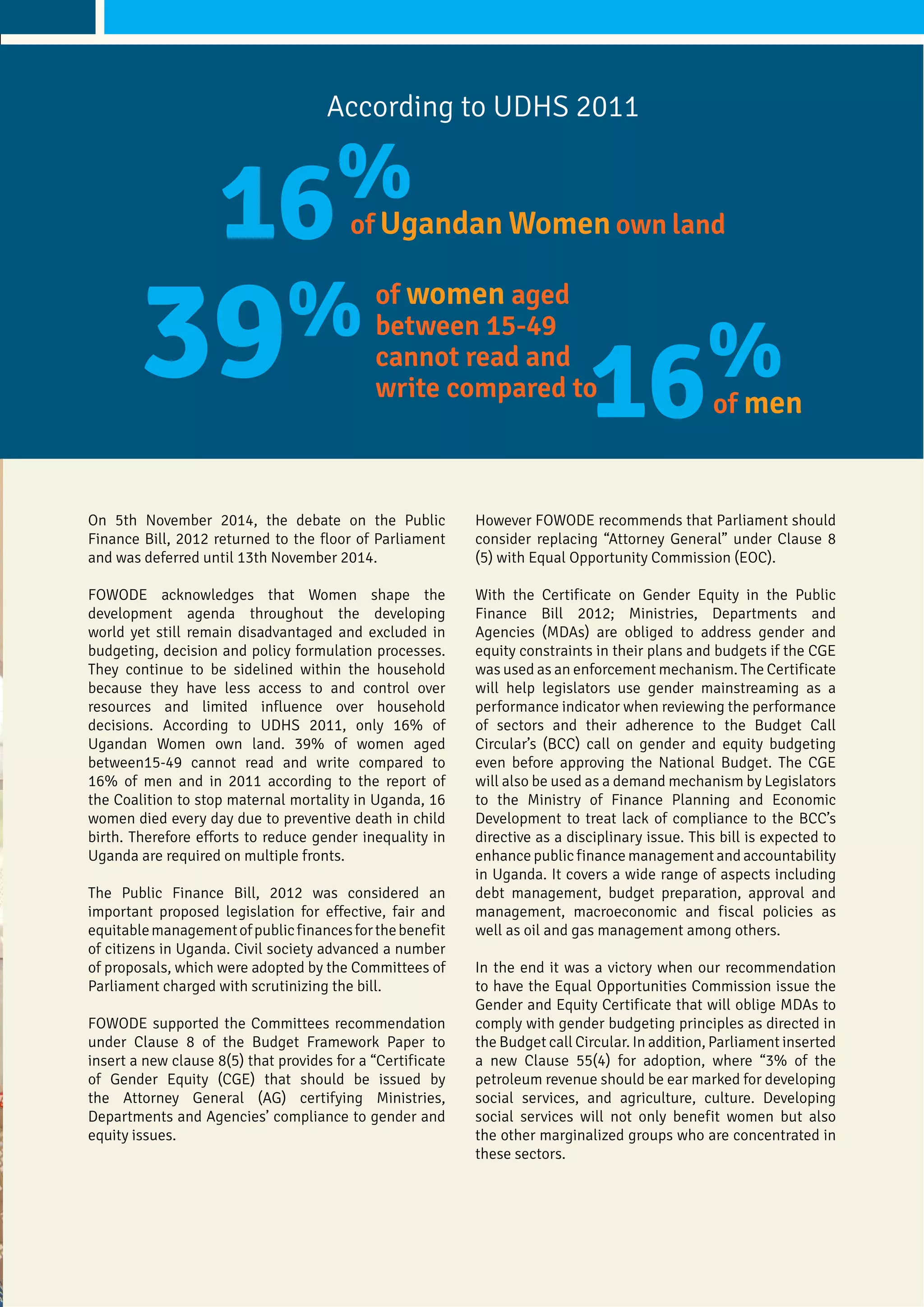On 5th November 2014, the debate on the Public
Finance Bill, 2012 returned to the floor of Parliament
and was deferred until 13th November 2014.
FOWODE acknowledges that Women shape the
development agenda throughout the developing
world yet still remain disadvantaged and excluded in
budgeting, decision and policy formulation processes.
They continue to be sidelined within the household
because they have less access to and control over
resources and limited influence over household
decisions. According to UDHS 2011, only 16% of
Ugandan Women own land. 39% of women aged
between15-49 cannot read and write compared to
16% of men and in 2011 according to the report of
the Coalition to stop maternal mortality in Uganda, 16
women died every day due to preventive death in child
birth. Therefore efforts to reduce gender inequality in
Uganda are required on multiple fronts.
The Public Finance Bill, 2012 was considered an
important proposed legislation for effective, fair and
equitablemanagementofpublicfinancesforthebenefit
of citizens in Uganda. Civil society advanced a number
of proposals, which were adopted by the Committees of
Parliament charged with scrutinizing the bill.
FOWODE supported the Committees recommendation
under Clause 8 of the Budget Framework Paper to
insert a new clause 8(5) that provides for a “Certificate
of Gender Equity (CGE) that should be issued by
the Attorney General (AG) certifying Ministries,
Departments and Agencies’ compliance to gender and
equity issues.
However FOWODE recommends that Parliament should
consider replacing “Attorney General” under Clause 8
(5) with Equal Opportunity Commission (EOC).
With the Certificate on Gender Equity in the Public
Finance Bill 2012; Ministries, Departments and
Agencies (MDAs) are obliged to address gender and
equity constraints in their plans and budgets if the CGE
was used as an enforcement mechanism. The Certificate
will help legislators use gender mainstreaming as a
performance indicator when reviewing the performance
of sectors and their adherence to the Budget Call
Circular’s (BCC) call on gender and equity budgeting
even before approving the National Budget. The CGE
will also be used as a demand mechanism by Legislators
to the Ministry of Finance Planning and Economic
Development to treat lack of compliance to the BCC’s
directive as a disciplinary issue. This bill is expected to
enhance public finance management and accountability
in Uganda. It covers a wide range of aspects including
debt management, budget preparation, approval and
management, macroeconomic and fiscal policies as
well as oil and gas management among others.
In the end it was a victory when our recommendation
to have the Equal Opportunities Commission issue the
Gender and Equity Certificate that will oblige MDAs to
comply with gender budgeting principles as directed in
the Budget call Circular. In addition, Parliament inserted
a new Clause 55(4) for adoption, where “3% of the
petroleum revenue should be ear marked for developing
social services, and agriculture, culture. Developing
social services will not only benefit women but also
the other marginalized groups who are concentrated in
these sectors.
According to UDHS 2011
16%
39%
16%
of Ugandan Women own land
of women aged
between 15-49
cannot read and
write compared to
of men
 