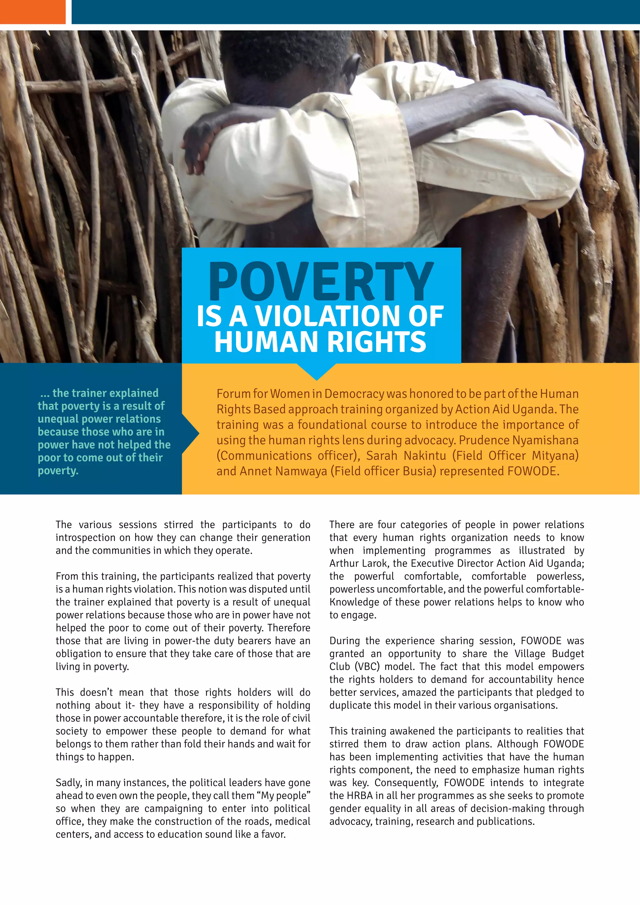 The various sessions stirred the participants to do
introspection on how they can change their generation
and the communities in which they operate.
From this training, the participants realized that poverty
is a human rights violation. This notion was disputed until
the trainer explained that poverty is a result of unequal
power relations because those who are in power have not
helped the poor to come out of their poverty. Therefore
those that are living in power-the duty bearers have an
obligation to ensure that they take care of those that are
living in poverty.
This doesn’t mean that those rights holders will do
nothing about it- they have a responsibility of holding
those in power accountable therefore, it is the role of civil
society to empower these people to demand for what
belongs to them rather than fold their hands and wait for
things to happen.
Sadly, in many instances, the political leaders have gone
ahead to even own the people, they call them “My people”
so when they are campaigning to enter into political
office, they make the construction of the roads, medical
centers, and access to education sound like a favor.
ForumforWomeninDemocracywashonoredtobepartoftheHuman
Rights Based approach training organized by Action Aid Uganda. The
training was a foundational course to introduce the importance of
using the human rights lens during advocacy. Prudence Nyamishana
(Communications officer), Sarah Nakintu (Field Officer Mityana)
and Annet Namwaya (Field officer Busia) represented FOWODE.
POVERTYIS A VIOLATION OF
HUMAN RIGHTS
... the trainer explained
that poverty is a result of
unequal power relations
because those who are in
power have not helped the
poor to come out of their
poverty.
There are four categories of people in power relations
that every human rights organization needs to know
when implementing programmes as illustrated by
Arthur Larok, the Executive Director Action Aid Uganda;
the powerful comfortable, comfortable powerless,
powerless uncomfortable, and the powerful comfortable-
Knowledge of these power relations helps to know who
to engage.
During the experience sharing session, FOWODE was
granted an opportunity to share the Village Budget
Club (VBC) model. The fact that this model empowers
the rights holders to demand for accountability hence
better services, amazed the participants that pledged to
duplicate this model in their various organisations.
This training awakened the participants to realities that
stirred them to draw action plans. Although FOWODE
has been implementing activities that have the human
rights component, the need to emphasize human rights
was key. Consequently, FOWODE intends to integrate
the HRBA in all her programmes as she seeks to promote
gender equality in all areas of decision-making through
advocacy, training, research and publications.
 